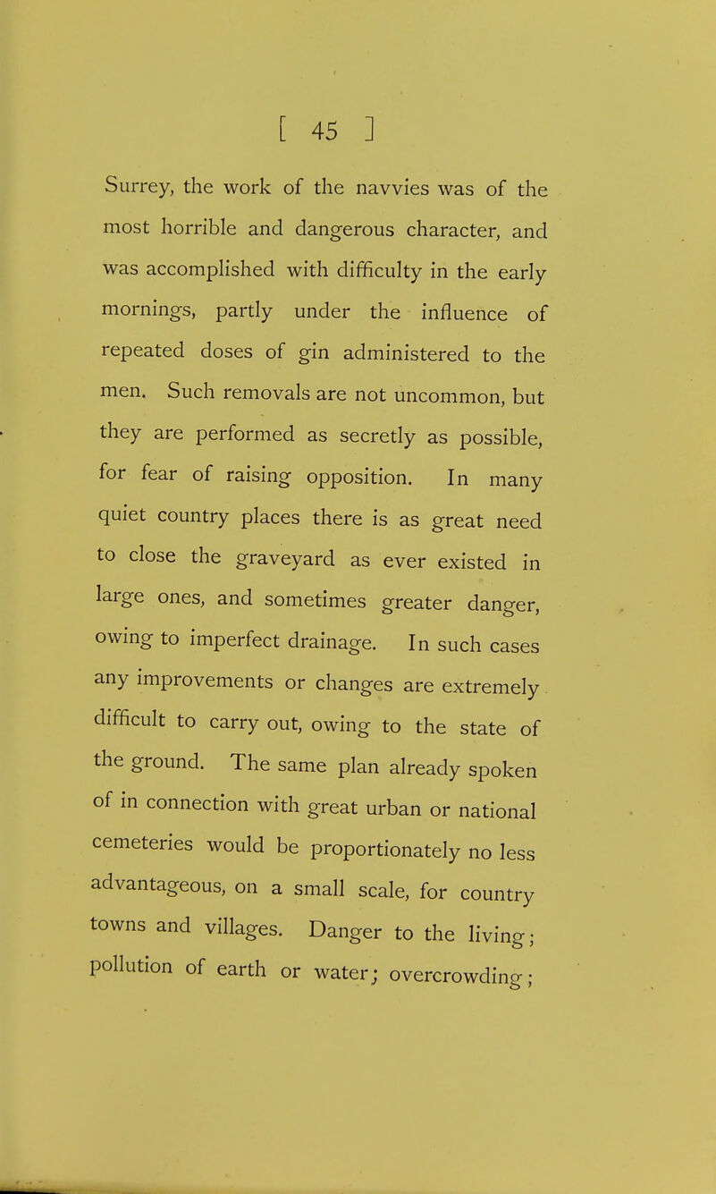 Surrey, the work of the navvies was of the most horrible and dangerous character, and was accomplished with difficulty in the early mornings, partly under the influence of repeated doses of gin administered to the men. Such removals are not uncommon, but they are performed as secretly as possible, for fear of raising opposition. In many quiet country places there is as great need to close the graveyard as ever existed in large ones, and sometimes greater danger, owing to imperfect drainage. In such cases any improvements or changes are extremely difficult to carry out, owing to the state of the ground. The same plan already spoken of in connection with great urban or national cemeteries would be proportionately no less advantageous, on a small scale, for country towns and villages. Danger to the living; pollution of earth or water; overcrowdine;