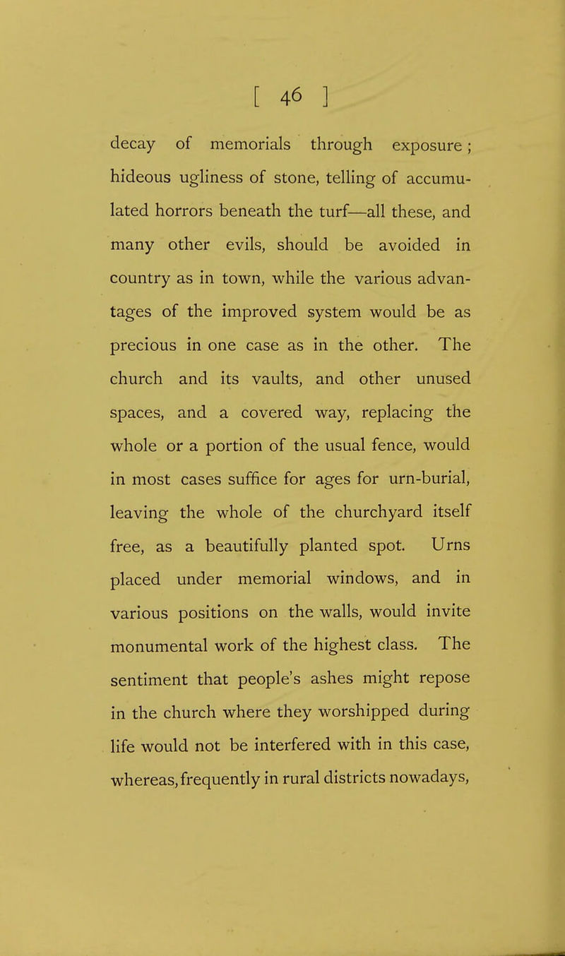 decay of memorials through exposure; hideous ugliness of stone, telling of accumu- lated horrors beneath the turf—all these, and many other evils, should be avoided in country as in town, while the various advan- tages of the improved system would be as precious in one case as in the other. The church and its vaults, and other unused spaces, and a covered way, replacing the whole or a portion of the usual fence, would in most cases suffice for ages for urn-burial, leaving the whole of the churchyard itself free, as a beautifully planted spot. Urns placed under memorial windows, and in various positions on the walls, would invite monumental work of the highest class. The sentiment that people's ashes might repose in the church where they worshipped during life would not be interfered with in this case, whereas, frequently in rural districts nowadays,