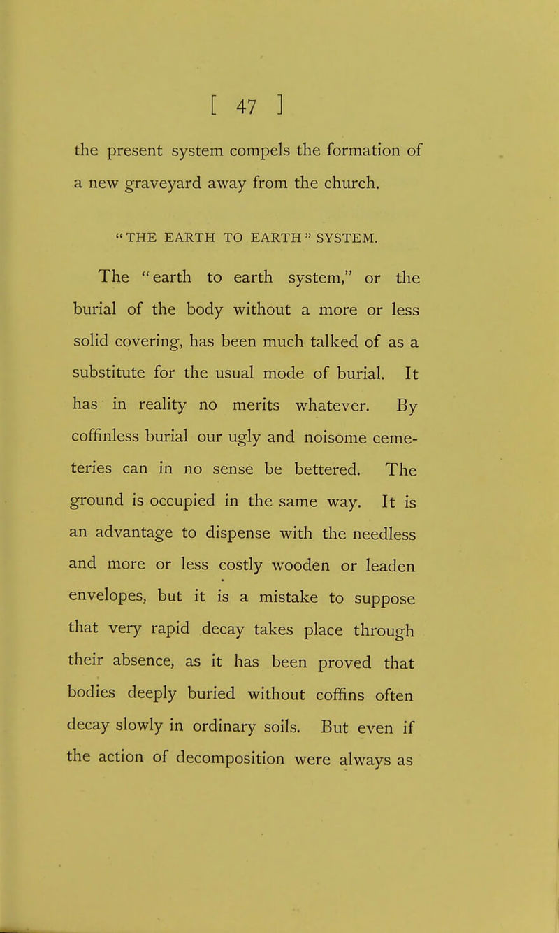 the present system compels the formation of a new graveyard away from the church. » THE EARTH TO EARTH » SYSTEM. The earth to earth system, or the burial of the body without a more or less solid covering, has been much talked of as a substitute for the usual mode of burial. It has in reality no merits whatever. By coffinless burial our ugly and noisome ceme- teries can in no sense be bettered. The ground is occupied in the same way. It is an advantage to dispense with the needless and more or less costly wooden or leaden envelopes, but it is a mistake to suppose that very rapid decay takes place through their absence, as it has been proved that bodies deeply buried without coffins often decay slowly in ordinary soils. But even if the action of decomposition were always as