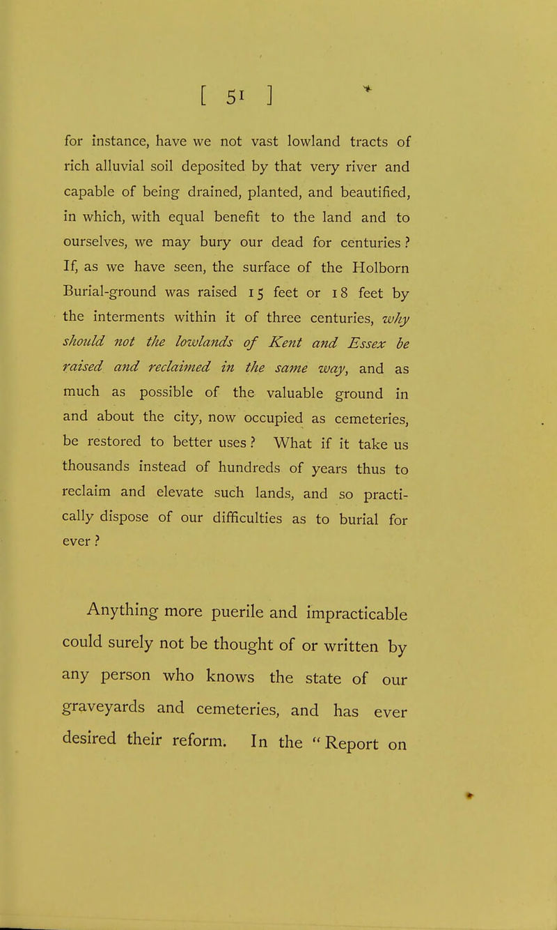 for instance, have we not vast lowland tracts of rich alluvial soil deposited by that very river and capable of being drained, planted, and beautified, in which, with equal benefit to the land and to ourselves, we may bury our dead for centuries ? If, as we have seen, the surface of the Holborn Burial-ground was raised 15 feet or 18 feet by the interments within it of three centuries, why should not the lowlands of Kent and Essex be raised and reclaimed in the same way, and as much as possible of the valuable ground in and about the city, now occupied as cemeteries, be restored to better uses ? What if it take us thousands instead of hundreds of years thus to reclaim and elevate such lands, and so practi- cally dispose of our difficulties as to burial for ever ? Anything more puerile and impracticable could surely not be thought of or written by any person who knows the state of our graveyards and cemeteries, and has ever desired their reform. In the Report on