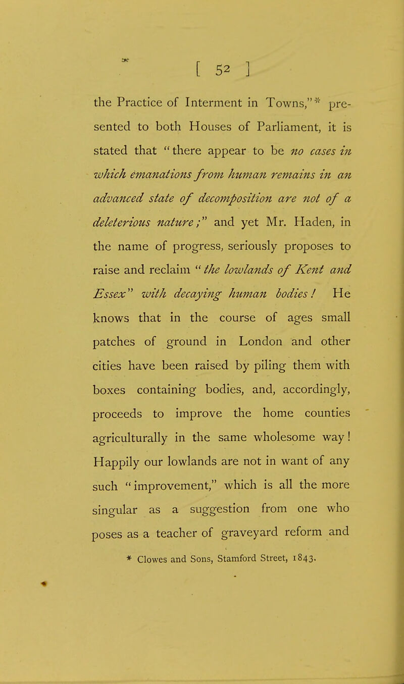 the Practice of Interment in Towns,' pre- sented to both Houses of Parliament, it is stated that  there appear to be no cases in which emanations from human remains in an advanced state of decomposition are not of a deleterious nature; and yet Mr. Haden, in the name of progress, seriously proposes to raise and reclaim  the lowlands of Kent and Essex with decaying human bodies! He knows that in the course of ages small patches of ground in London and other cities have been raised by piling them with boxes containing bodies, and, accordingly, proceeds to improve the home counties agriculturally in the same wholesome way! Happily our lowlands are not in want of any such  improvement, which is all the more singular as a suggestion from one who poses as a teacher of graveyard reform and * Clowes and Sons, Stamford Street, 1843.