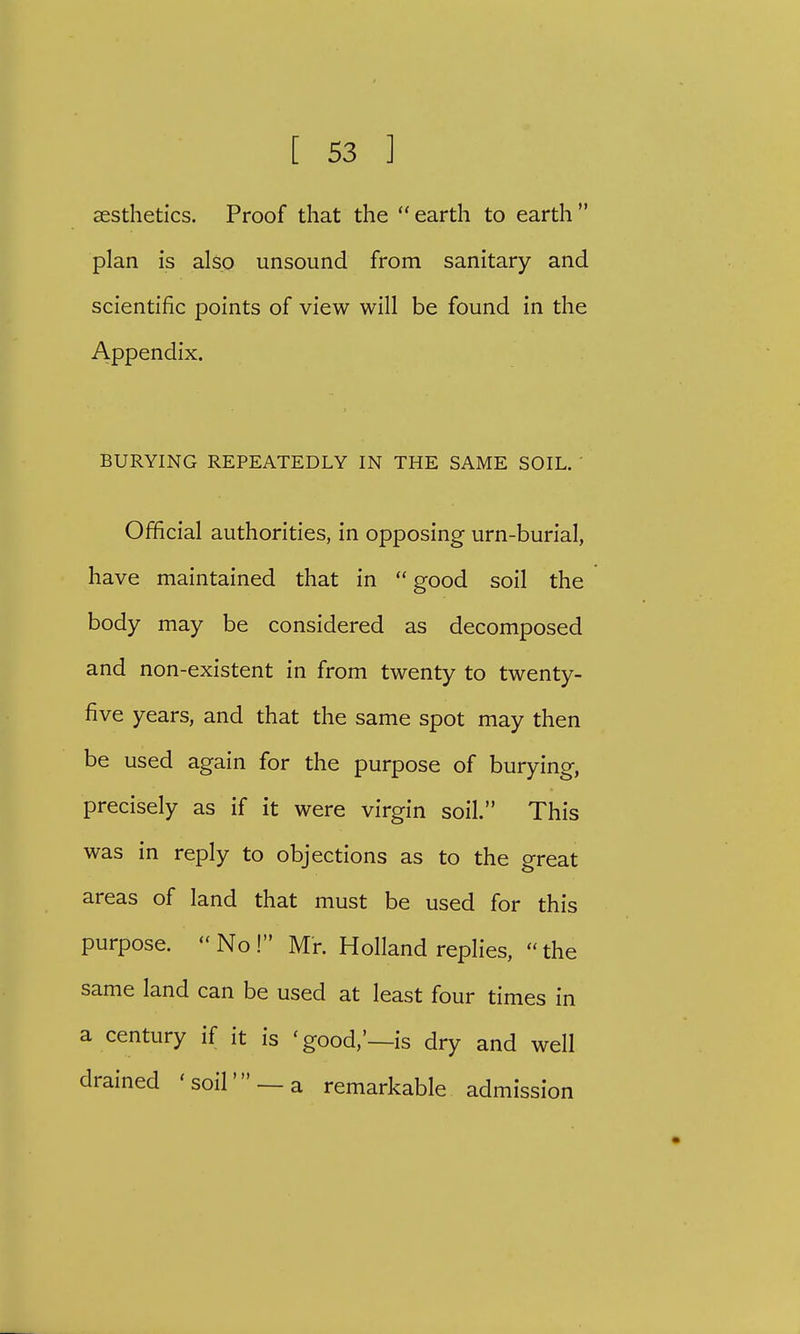 aesthetics. Proof that the earth to earth plan is also unsound from sanitary and scientific points of view will be found in the Appendix. BURYING REPEATEDLY IN THE SAME SOIL. Official authorities, in opposing urn-burial, have maintained that in  good soil the body may be considered as decomposed and non-existent in from twenty to twenty- five years, and that the same spot may then be used again for the purpose of burying, precisely as if it were virgin soil. This was in reply to objections as to the great areas of land that must be used for this purpose. No! Mr. Holland replies, the same land can be used at least four times in a century if it is 'good,'—is dry and well drained 'soil' —a remarkable admission
