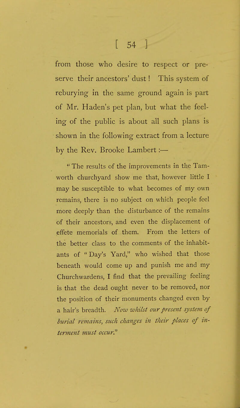 from those who desire to respect or pre- serve their ancestors' dust! This system of reburying in the same ground again is part of Mr. Haden's pet plan, but what the feel- ing of the public is about all such plans is shown in the following extract from a lecture by the Rev. Brooke Lambert:—  The results of the improvements in the Tam- worth churchyard show me that, however little I may be susceptible to what becomes of my own remains, there is no subject on which people feel more deeply than the disturbance of the remains of their ancestors, and even the displacement of effete memorials of them. From the letters of the better class to the comments of the inhabit- ants of  Day's Yard, who wished that those beneath would come up and punish me and my Churchwardens, I find that the prevailing feeling is that the dead ought never to be removed, nor the position of their monuments changed even by a hair's breadth. Now whilst our present system of burial remains, such changes in their places of in- terment must occur