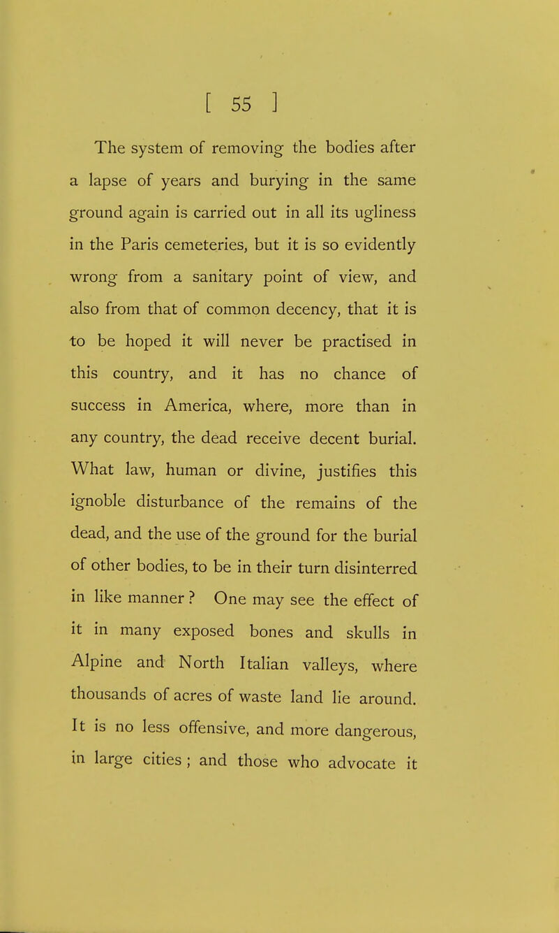 The system of removing the bodies after a lapse of years and burying in the same ground again is carried out in all its ugliness in the Paris cemeteries, but it is so evidently wrong from a sanitary point of view, and also from that of common decency, that it is to be hoped it will never be practised in this country, and it has no chance of success in America, where, more than in any country, the dead receive decent burial. What law, human or divine, justifies this ignoble disturbance of the remains of the dead, and the use of the ground for the burial of other bodies, to be in their turn disinterred in like manner ? One may see the effect of it in many exposed bones and skulls in Alpine and North Italian valleys, where thousands of acres of waste land lie around. It is no less offensive, and more dangerous, in large cities; and those who advocate it