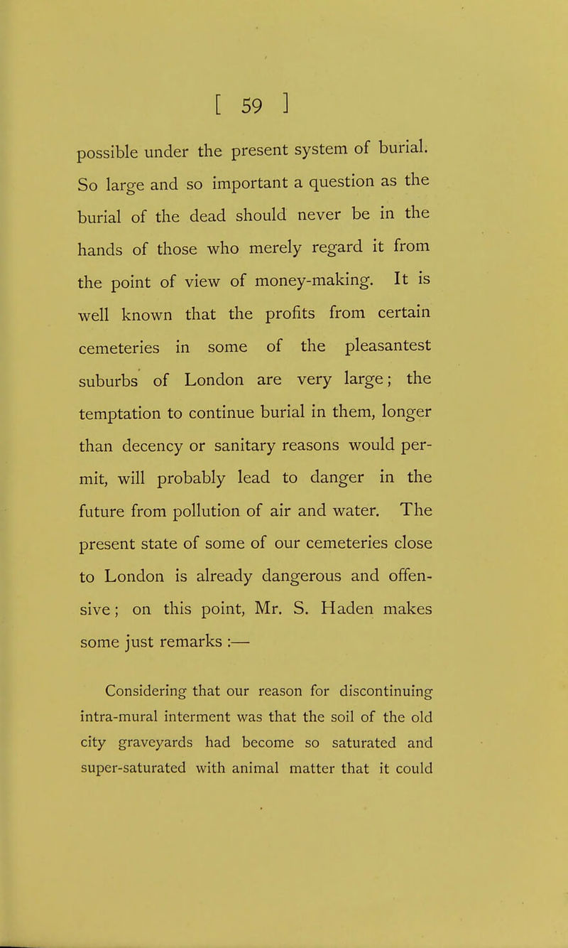 possible under the present system of burial. So large and so important a question as the burial of the dead should never be in the hands of those who merely regard it from the point of view of money-making. It is well known that the profits from certain cemeteries in some of the pleasantest suburbs of London are very large; the temptation to continue burial in them, longer than decency or sanitary reasons would per- mit, will probably lead to danger in the future from pollution of air and water. The present state of some of our cemeteries close to London is already dangerous and offen- sive ; on this point, Mr. S. Haden makes some just remarks :— Considering that our reason for discontinuing intra-mural interment was that the soil of the old city graveyards had become so saturated and super-saturated with animal matter that it could