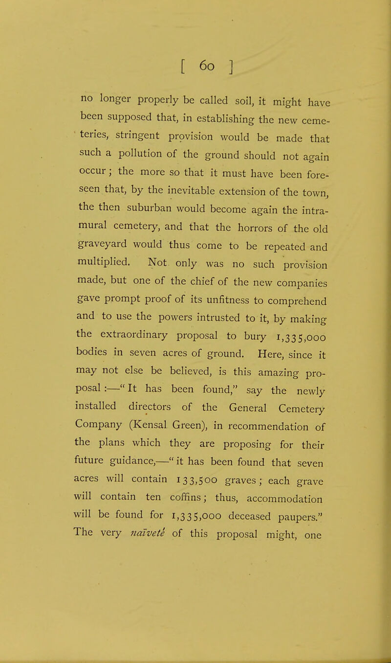 no longer properly be called soil, it might have been supposed that, in establishing the new ceme- ' teries, stringent provision would be made that such a pollution of the ground should not again occur; the more so that it must have been fore- seen that, by the inevitable extension of the town, the then suburban would become again the intra- mural cemetery, and that the horrors of the old graveyard would thus come to be repeated and multiplied. Not only was no such provision made, but one of the chief of the new companies gave prompt proof of its unfitness to comprehend and to use the powers intrusted to it, by making the extraordinary proposal to bury 1,335,000 bodies in seven acres of ground. Here, since it may not else be believed, is this amazing pro- posal :— It has been found, say the newly installed directors of the General Cemetery Company (Kensal Green), in recommendation of the plans which they are proposing for their future guidance,— it has been found that seven acres will contain 133,500 graves; each grave will contain ten coffins; thus, accommodation will be found for 1,335,000 deceased paupers. The very naivete of this proposal might, one