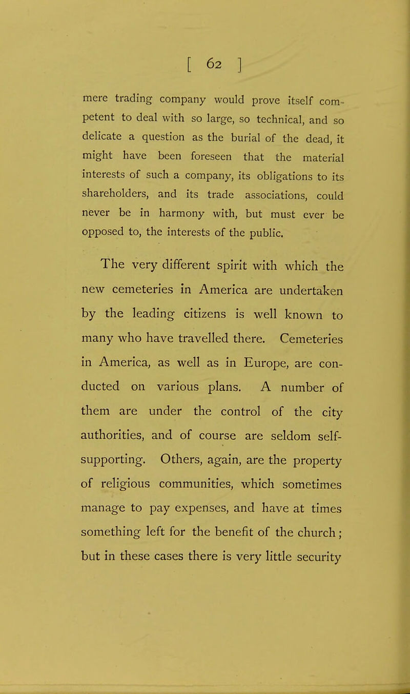 mere trading company would prove itself com- petent to deal with so large, so technical, and so delicate a question as the burial of the dead, it might have been foreseen that the material interests of such a company, its obligations to its shareholders, and its trade associations, could never be in harmony with, but must ever be opposed to, the interests of the public. The very different spirit with which the new cemeteries in America are undertaken by the leading citizens is well known to many who have travelled there. Cemeteries in America, as well as in Europe, are con- ducted on various plans. A number of them are under the control of the city authorities, and of course are seldom self- supporting. Others, again, are the property of religious communities, which sometimes manage to pay expenses, and have at times something left for the benefit of the church ; but in these cases there is very little security