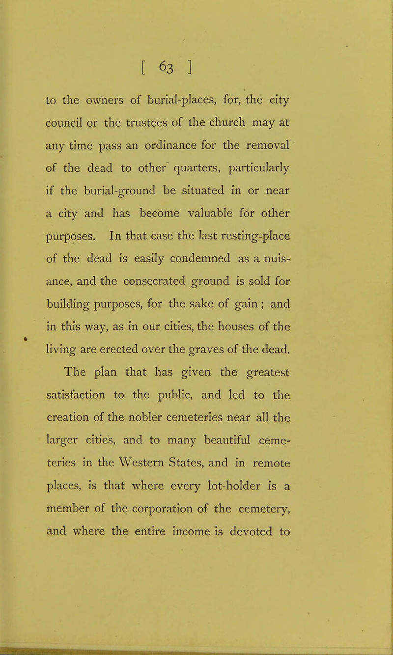 to the owners of burial-places, for, the city council or the trustees of the church may at any time pass an ordinance for the removal of the dead to other- quarters, particularly if the burial-ground be situated in or near a city and has become valuable for other purposes. In that case the last resting-place of the dead is easily condemned as a nuis- ance, and the consecrated ground is sold for building purposes, for the sake of gain ; and in this way, as in our cities, the houses of the living are erected over the graves of the dead. The plan that has given the greatest satisfaction to the public, and led to the creation of the nobler cemeteries near all the larger cities, and to many beautiful ceme- teries in the Western States, and in remote places, is that where every lot-holder is a member of the corporation of the cemetery, and where the entire income is devoted to