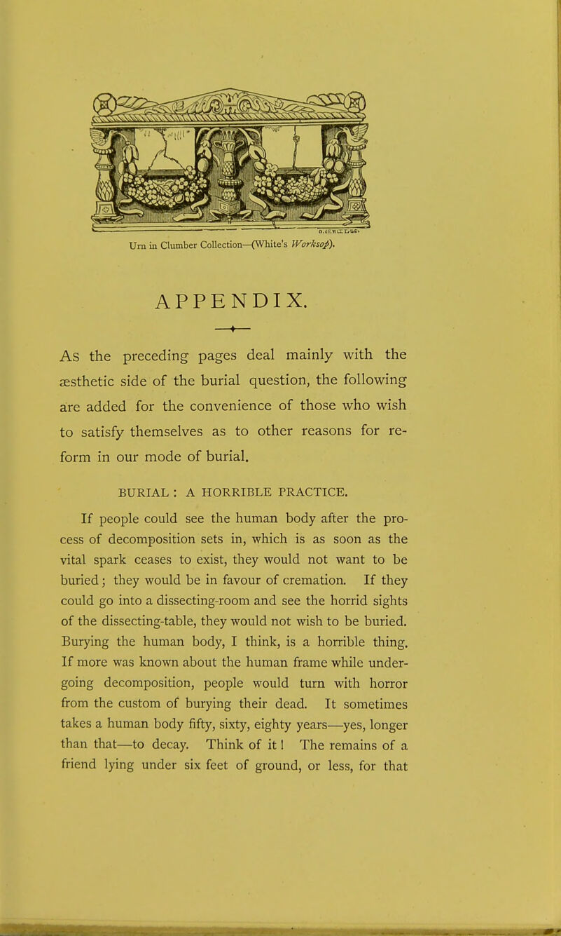 Urn in Clumber Collection—(White's Worksof). APPENDIX. —♦— As the preceding pages deal mainly with the aesthetic side of the burial question, the following are added for the convenience of those who wish to satisfy themselves as to other reasons for re- form in our mode of burial. BURIAL : A HORRIBLE PRACTICE. If people could see the human body after the pro- cess of decomposition sets in, which is as soon as the vital spark ceases to exist, they would not want to be buried; they would be in favour of cremation. If they could go into a dissecting-room and see the horrid sights of the dissecting-table, they would not wish to be buried. Burying the human body, I think, is a horrible thing. If more was known about the human frame while under- going decomposition, people would turn with horror from the custom of burying their dead. It sometimes takes a human body fifty, sixty, eighty years—yes, longer than that—to decay. Think of it! The remains of a friend lying under six feet of ground, or less, for that