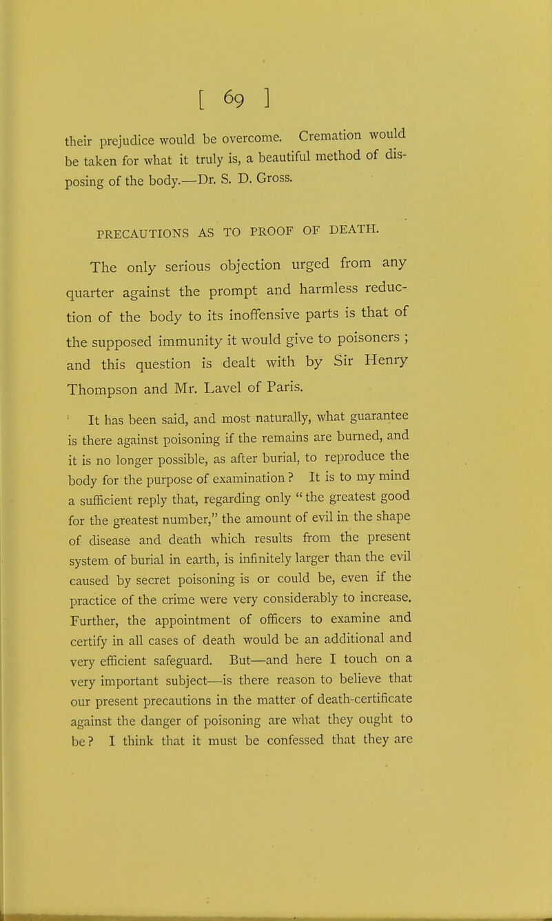 their prejudice would be overcome. Cremation would be taken for what it truly is, a beautiful method of dis- posing of the body.—Dr. S. D. Gross. PRECAUTIONS AS TO PROOF OF DEATH. The only serious objection urged from any quarter against the prompt and harmless reduc- tion of the body to its inoffensive parts is that of the supposed immunity it would give to poisoners ; and this question is dealt with by Sir Henry Thompson and Mr. Lavel of Paris. : It has been said, and most naturally, what guarantee is there against poisoning if the remains are burned, and it is no longer possible, as after burial, to reproduce the body for the purpose of examination ? It is to my mind a sufficient reply that, regarding only  the greatest good for the greatest number, the amount of evil in the shape of disease and death which results from the present system of burial in earth, is infinitely larger than the evil caused by secret poisoning is or could be, even if the practice of the crime were very considerably to increase. Further, the appointment of officers to examine and certify in all cases of death would be an additional and very efficient safeguard. But—and here I touch on a very important subject—is there reason to believe that our present precautions in the matter of death-certificate against the danger of poisoning are what they ought to be ? I think that it must be confessed that they are