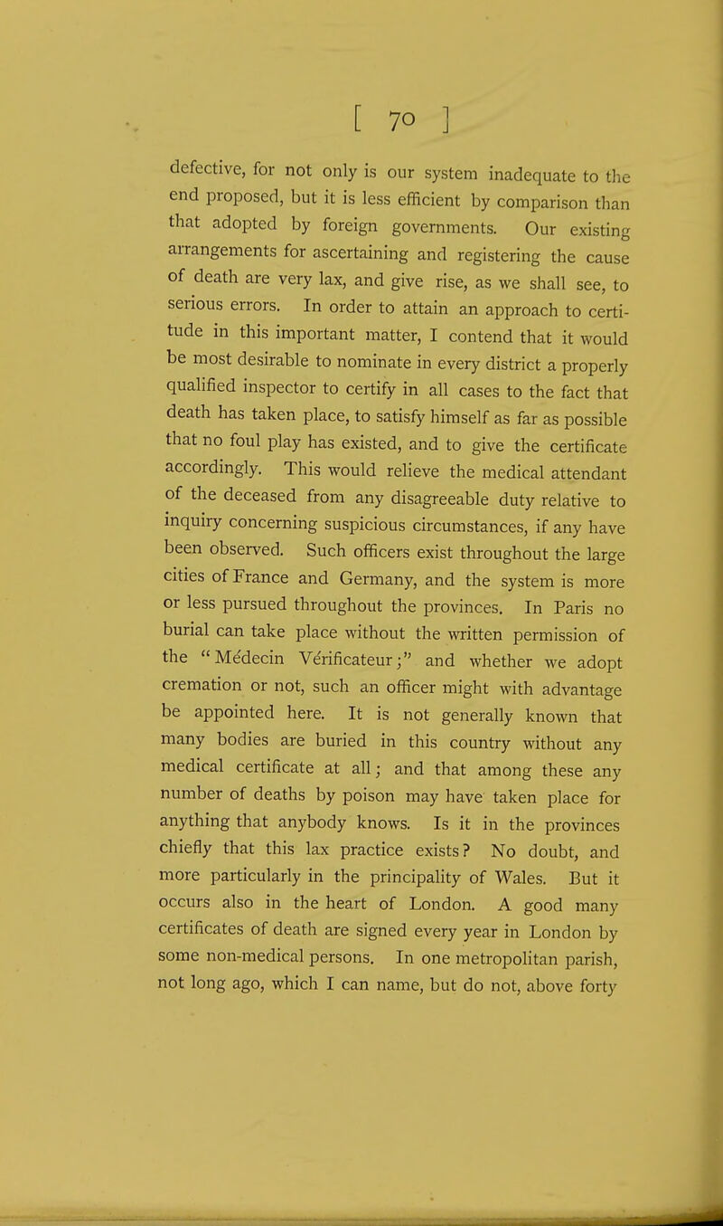 defective, for not only is our system inadequate to the end proposed, but it is less efficient by comparison than that adopted by foreign governments. Our existing arrangements for ascertaining and registering the cause of death are very lax, and give rise, as we shall see, to serious errors. In order to attain an approach to certi- tude in this important matter, I contend that it would be most desirable to nominate in every district a properly qualified inspector to certify in all cases to the fact that death has taken place, to satisfy himself as far as possible that no foul play has existed, and to give the certificate accordingly. This would relieve the medical attendant of the deceased from any disagreeable duty relative to inquiry concerning suspicious circumstances, if any have been observed. Such officers exist throughout the large cities of France and Germany, and the system is more or less pursued throughout the provinces. In Paris no burial can take place without the written permission of the Me'decin Verificateurand whether we adopt cremation or not, such an officer might with advantage be appointed here. It is not generally known that many bodies are buried in this country without any medical certificate at all; and that among these any number of deaths by poison may have taken place for anything that anybody knows. Is it in the provinces chiefly that this lax practice exists? No doubt, and more particularly in the principality of Wales. But it occurs also in the heart of London. A good many certificates of death are signed every year in London by some non-medical persons. In one metropolitan parish, not long ago, which I can name, but do not, above forty