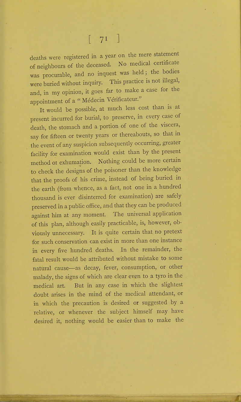 deaths were registered in a year on the mere statement of neighbours of the deceased. No medical certificate was procurable, and no inquest was held; the bodies were buried without inquiry. This practice is not illegal, and, in my opinion, it goes far to make a case for the appointment of a  Medecin Verificateur. It would be possible, at much less cost than is at present incurred for burial, to preserve, in every case of death, the stomach and a portion of one of the viscera, say for fifteen or twenty years or thereabouts, so that in the event of any suspicion subsequently occurring, greater facility for examination would exist than by the present method ot exhumation. Nothing could be more certain to check the designs of the poisoner than the knowledge that the proofs of his crime, instead of being buried in the earth (from whence, as a fact, not one in a hundred thousand is ever disinterred for examination) are safely preserved in a public office, and that they can be produced against him at any moment. The universal application of this plan, although easily practicable, is, however, ob- viously unnecessary. It is quite certain that no pretext for such conservation can exist in more than one instance in every five hundred deaths. In the remainder, the fatal result would be attributed without mistake to some natural cause—as decay, fever, consumption, or other malady, the signs of which are clear even to a tyro in the medical art. But in any case in which the slightest doubt arises in the mind of the medical attendant, or in which the precaution is desired or suggested by a relative, or whenever the subject himself may have desired it, nothing would be easier than to make the