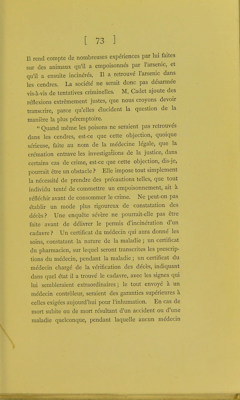 II rend compte de nombreuses experiences par lui faites sur des animaux qu'il a empoisonnes par l'arsenic, et qu'il a ensuite incindre's. II a retrouvd l'arsenic dans les cendres. La society ne serait done pas de'sarme'e vis-a-vis de tentatives criminelles. M. Cadet ajoute des reflexions extrgmement justes, que nous croyons devoir transcrire, parce qu'elles elucident la question de la maniere la plus pe'remptoire.  Quand meme les poisons ne seraient pas retrouve's dans les cendres, est-ce que cette objection, quoique se'rieuse, faite au no.m de la me'decine le'gale, que la cremation entrave les investigations de la justice, dans certains cas de crime, est-ce que cette objection, dis-je, pourrait etre un obstacle ? Elle impose tout simplement la necessite de prendre des precautions telles, que tout individu tente de commettre un empoisonnement, ait a re'fle'ehir avant de consommer le crime. Ne peut-on pas e'tablir un mode plus rigoureux de constatation des de'ees? Une enquete severe ne pourrait-elle pas etre faite avant de delivrer le permis d'incineration d'un cadavre ? Un certificat du me'decin qui aura donne les soins, constatant la nature de la maladie; un certificat du pharmacien, sur lequel seront transcrites les prescrip- tions du medecin, pendant la maladie; un certificat du me'decin charge de la verification des deces, indiquant dans quel e^at il a trouve le cadavre, avec les signes qui lui sembleraient extraordinaires; le tout envoye a un medecin controleur, seraient des garanties superieures a celles exigees aujourd'hui pour l'inhumation. En cas de mort subite ou de mort resultant d'un accident ou d'une maladie quelconque, pendant laquelle aucun me'decin