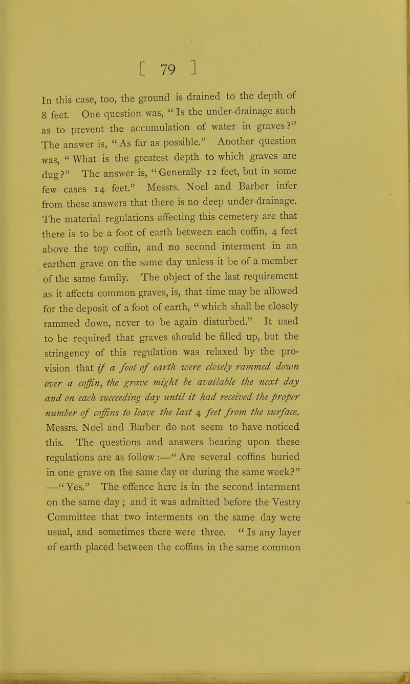 In this case, too, the ground is drained to the depth of 8 feet. One question was,  Is the under-drainage such as to prevent the accumulation of water in graves? The answer is, As far as possible. Another question was,  What is the greatest depth to which graves are dug? The answer is, Generally 12 feet, but in some few cases 14 feet. Messrs. Noel and Barber infer from these answers that there is no deep under-drainage. The material regulations affecting this cemetery are that there is to be a foot of earth between each coffin, 4 feet above the top coffin, and no second interment in an earthen grave on the same day unless it be of a member of the same family. The object of the last requirement as it affects common graves, is, that time may be allowed for the deposit of a foot of earth,  which shall be closely rammed down, never to be again disturbed. It used to be required that graves should be filled up, but the stringency of this regulation was relaxed by the pro- vision that if a foot of earth were closely rammed down over a coffin, the grave might be available the next day and on each succeeding day until it had received the proper number of coffins to leave the last 4 feet from the surface. Messrs. Noel and Barber do not seem to have noticed this. The questions and answers bearing upon these regulations are as follow :— Are several coffins buried in one grave on the same day or during the same week? —Yes. The offence here is in the second interment on the same day; and it was admitted before the Vestry Committee that two interments on the same day were usual, and sometimes there were three.  Is any layer of earth placed between the coffins in the same common