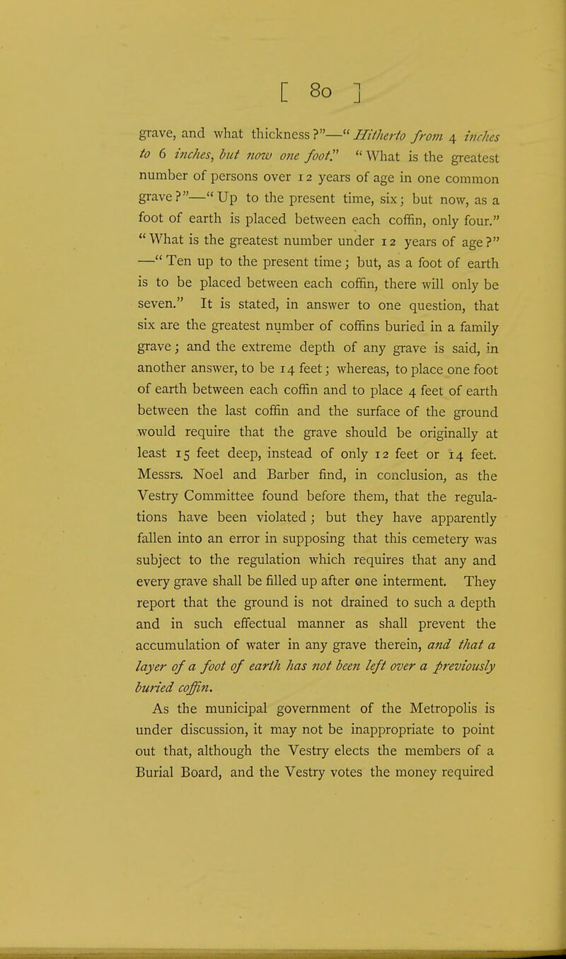 grave, and what thickness ?— Hitherto from 4 inches to 6 inches, but now one foot.  What is the greatest number of persons over 12 years of age in one common grave?—Up to the present time, six; but now, as a foot of earth is placed between each coffin, only four. What is the greatest number under 12 years of age? — Ten up to the present time; but, as a foot of earth is to be placed between each coffin, there will only be seven. It is stated, in answer to one question, that six are the greatest number of coffins buried in a family grave; and the extreme depth of any grave is said, in another answer, to be 14 feet; whereas, to place one foot of earth between each coffin and to place 4 feet of earth between the last coffin and the surface of the ground would require that the grave should be originally at least 15 feet deep, instead of only 12 feet or 14 feet. Messrs. Noel and Barber find, in conclusion, as the Vestry Committee found before them, that the regula- tions have been violated; but they have apparently fallen into an error in supposing that this cemetery was subject to the regulation which requires that any and every grave shall be filled up after one interment. They report that the ground is not drained to such a depth and in such effectual manner as shall prevent the accumulation of water in any grave therein, and that a layer of a foot of earth has not been left over a previously buried coffin. As the municipal government of the Metropolis is under discussion, it may not be inappropriate to point out that, although the Vestry elects the members of a Burial Board, and the Vestry votes the money required