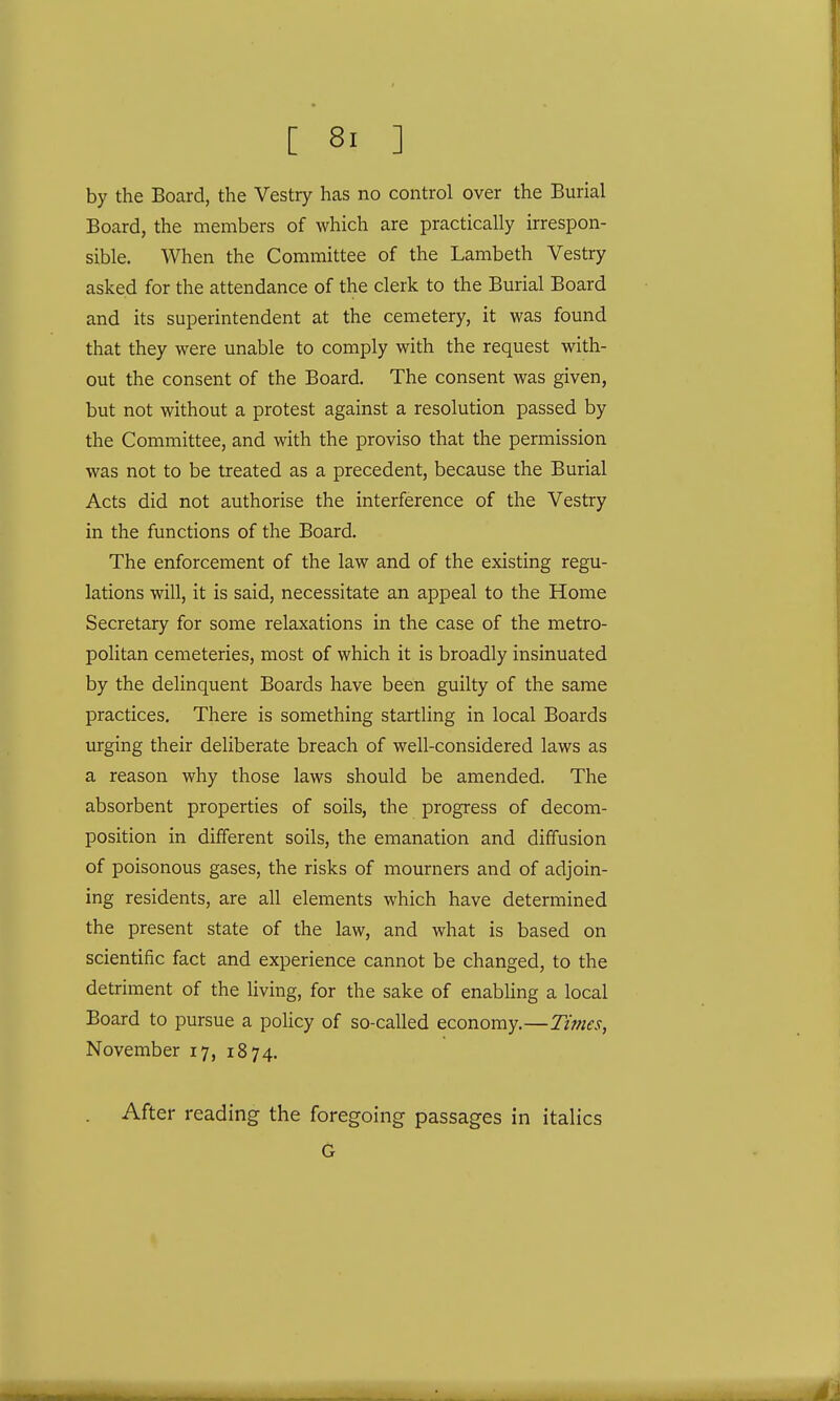 by the Board, the Vestry has no control over the Burial Board, the members of which are practically irrespon- sible. When the Committee of the Lambeth Vestry asked for the attendance of the clerk to the Burial Board and its superintendent at the cemetery, it was found that they were unable to comply with the request with- out the consent of the Board. The consent was given, but not without a protest against a resolution passed by the Committee, and with the proviso that the permission was not to be treated as a precedent, because the Burial Acts did not authorise the interference of the Vestry in the functions of the Board. The enforcement of the law and of the existing regu- lations will, it is said, necessitate an appeal to the Home Secretary for some relaxations in the case of the metro- politan cemeteries, most of which it is broadly insinuated by the delinquent Boards have been guilty of the same practices. There is something startling in local Boards urging their deliberate breach of well-considered laws as a reason why those laws should be amended. The absorbent properties of soils, the progress of decom- position in different soils, the emanation and diffusion of poisonous gases, the risks of mourners and of adjoin- ing residents, are all elements which have determined the present state of the law, and what is based on scientific fact and experience cannot be changed, to the detriment of the living, for the sake of enabling a local Board to pursue a policy of so-called economy.—Times, November 17, 1874. . After reading the foregoing passages in italics G