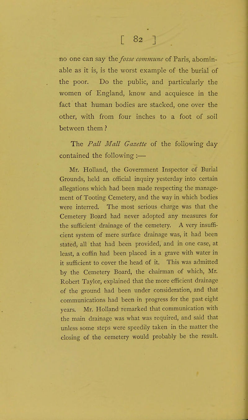 no one can say the fosse commune of Paris, abomin- able as it is, is the worst example of the burial of the poor. Do the public, and particularly the women of England, know and acquiesce in the fact that human bodies are stacked, one over the other, with from four inches to a foot of soil between them ? The Pall Mall Gazette of the following day contained the following :— Mr. Holland, the Government Inspector of Burial Grounds, held an official inquiry yesterday into certain allegations which had been made respecting the manage- ment of Tooting Cemetery, and the way in which bodies were interred. The most serious charge was that the Cemetery Board had never adopted any measures for the sufficient drainage of the cemetery. A very insuffi- cient system of mere surface drainage was, it had been stated, all that had been provided, and in one case, at least, a coffin had been placed in a grave with water in it sufficient to cover the head of it. This was admitted by the Cemetery Board, the chairman of which, Mr. Robert Taylor, explained that the more efficient drainage of the ground had been under consideration, and that communications had been in progress for the past eight years. Mr. Holland remarked that communication with the main drainage was what was required, and said that unless some steps were speedily taken in the matter the closing of the cemetery would probably be the result.