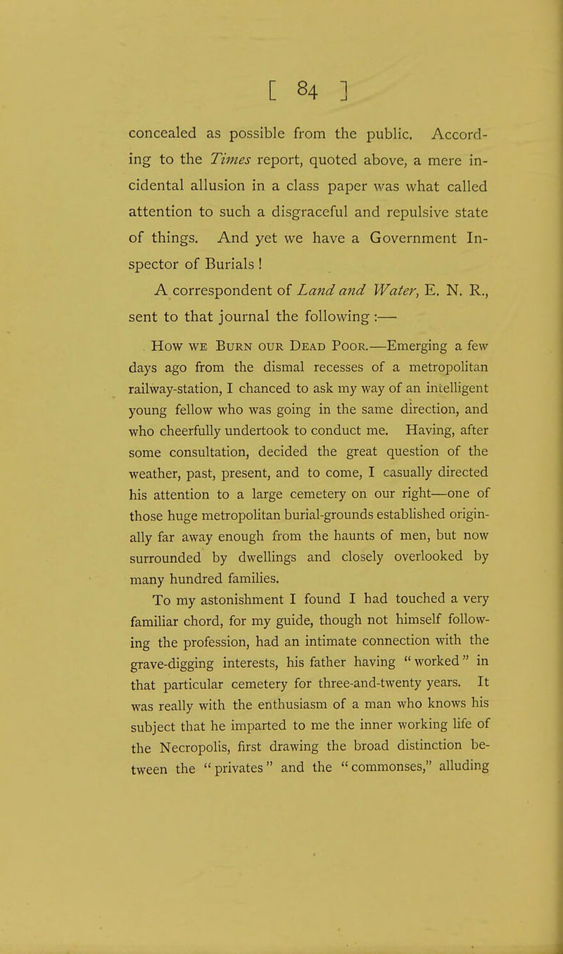 concealed as possible from the public. Accord- ing to the Times report, quoted above, a mere in- cidental allusion in a class paper was what called attention to such a disgraceful and repulsive state of things. And yet we have a Government In- spector of Burials! A correspondent of Land and Water, E. N. R., sent to that journal the following :— How we Burn our Dead Poor.—Emerging a few days ago from the dismal recesses of a metropolitan railway-station, I chanced to ask my way of an intelligent young fellow who was going in the same direction, and who cheerfully undertook to conduct me. Having, after some consultation, decided the great question of the weather, past, present, and to come, I casually directed his attention to a large cemetery on our right—one of those huge metropolitan burial-grounds established origin- ally far away enough from the haunts of men, but now surrounded by dwellings and closely overlooked by many hundred families. To my astonishment I found I had touched a very familiar chord, for my guide, though not himself follow- ing the profession, had an intimate connection with the grave-digging interests, his father having  worked in that particular cemetery for three-and-twenty years. It was really with the enthusiasm of a man who knows his subject that he imparted to me the inner working life of the Necropolis, first drawing the broad distinction be- tween the privates and the commonses, alluding