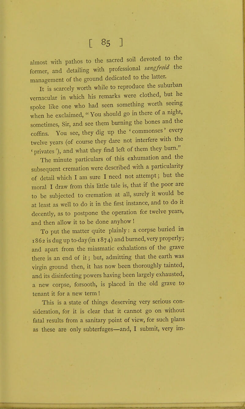 almost with pathos to the sacred soil devoted to the former, and detailing with professional sangfroid the management of the ground dedicated to the latter. It is scarcely worth while to reproduce the suburban vernacular in which his remarks were clothed, but he spoke like one who had seen something worth seeing when he exclaimed,  You should go in there of a night, sometimes, Sir, and see them burning the bones and the coffins. You see, they dig up the 'commonses' every twelve years (of course they dare not interfere with the ' privates '), and what they find left of them they burn. The minute particulars of this exhumation and the subsequent cremation were described with a particularity of detail which I am sure I need not attempt; but the moral I draw from this little tale is, that if the poor are to be subjected to cremation at all, surely it would be at least as well to do it in the first instance, and to do it decently, as to postpone the operation for twelve years, and then allow it to be done anyhow ! To put the matter quite plainly: a corpse buried in 18 6 2 is dug up to-day (in 18 7 4) and burned, very properly; and apart from the miasmatic exhalations of the grave there is an end of it; but, admitting that the earth was virgin ground then, it has now been thoroughly tainted, and its disinfecting powers having been largely exhausted, a new corpse, forsooth, is placed in the old grave to tenant it for a new term! This is a state of things deserving very serious con- sideration, for it is clear that it cannot go on without fatal results from a sanitary point of view, for such plans as these are only subterfuges—and, I submit, very im-