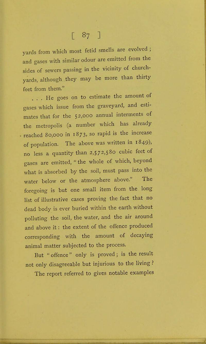 yards from which most fetid smells are evolved ; and gases with similar odour are emitted from the sides of sewers passing in the vicinity of church- yards, although they may be more than thirty feet from them. He goes on to estimate the amount of gases which issue from the graveyard, and esti- mates that for the 52,000 annual interments of the metropolis (a number which has already reached 80,000 in 1873, so rapid is the increase of population. The above was written in 1849), no less a quantity than 2,572,580 cubic feet of gases are emitted,  the whole of which, beyond what is absorbed by the soil, must pass into the water below or the atmosphere above. The foregoing is but one small item from the long list of illustrative cases proving the fact that no dead body is ever buried within the earth without polluting the soil, the water, and the air around and above it: the extent of the offence produced corresponding with the amount of decaying animal matter subjected to the process. But  offence only is proved; is the result not only disagreeable but injurious to the living ? The report referred to gives notable examples