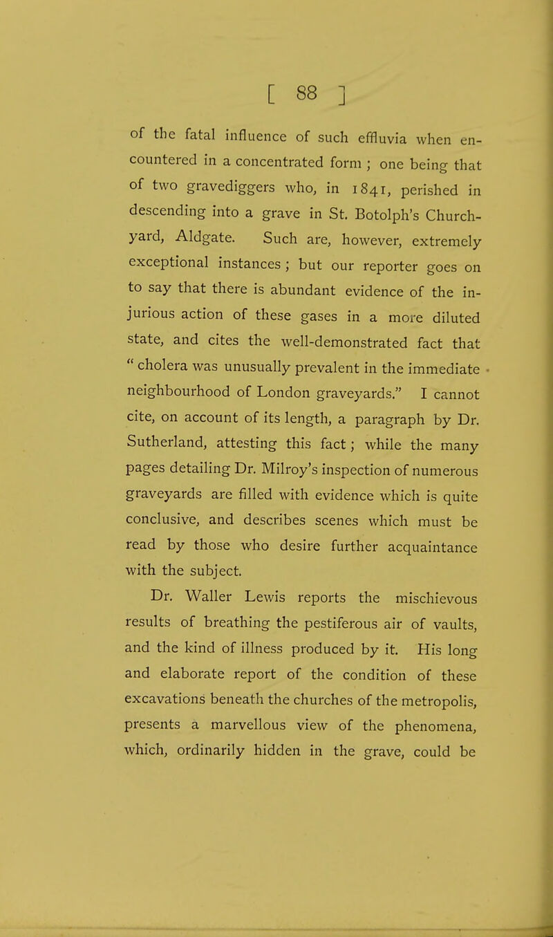 of the fatal influence of such effluvia when en- countered in a concentrated form ; one being that of two gravediggers who, in 1841, perished in descending into a grave in St. Botolph's Church- yard, Aldgate. Such are, however, extremely exceptional instances ; but our reporter goes on to say that there is abundant evidence of the in- jurious action of these gases in a more diluted state, and cites the well-demonstrated fact that  cholera was unusually prevalent in the immediate . neighbourhood of London graveyards. I cannot cite, on account of its length, a paragraph by Dr. Sutherland, attesting this fact; while the many pages detailing Dr. Milroy's inspection of numerous graveyards are filled with evidence which is quite conclusive, and describes scenes which must be read by those who desire further acquaintance with the subject. Dr. Waller Lewis reports the mischievous results of breathing the pestiferous air of vaults, and the kind of illness produced by it. His long and elaborate report of the condition of these excavations beneath the churches of the metropolis, presents a marvellous view of the phenomena, which, ordinarily hidden in the grave, could be