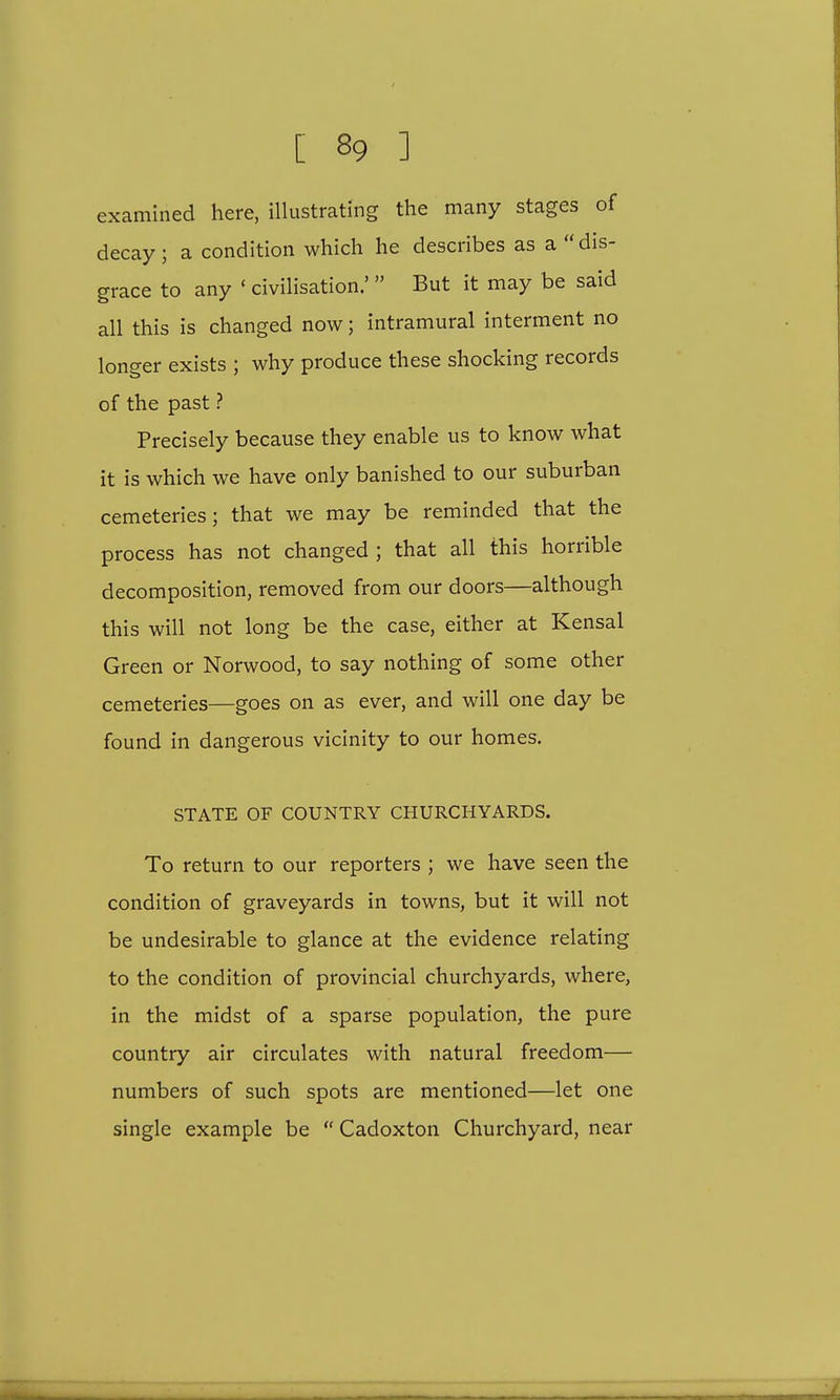 examined here, illustrating the many stages of decay; a condition which he describes as a  dis- grace to any « civilisation.'  But it may be said all this is changed now; intramural interment no longer exists ; why produce these shocking records of the past ? Precisely because they enable us to know what it is which we have only banished to our suburban cemeteries; that we may be reminded that the process has not changed ; that all this horrible decomposition, removed from our doors—although this will not long be the case, either at Kensal Green or Norwood, to say nothing of some other cemeteries—goes on as ever, and will one day be found in dangerous vicinity to our homes. STATE OF COUNTRY CHURCHYARDS. To return to our reporters ; we have seen the condition of graveyards in towns, but it will not be undesirable to glance at the evidence relating to the condition of provincial churchyards, where, in the midst of a sparse population, the pure country air circulates with natural freedom— numbers of such spots are mentioned—let one single example be  Cadoxton Churchyard, near