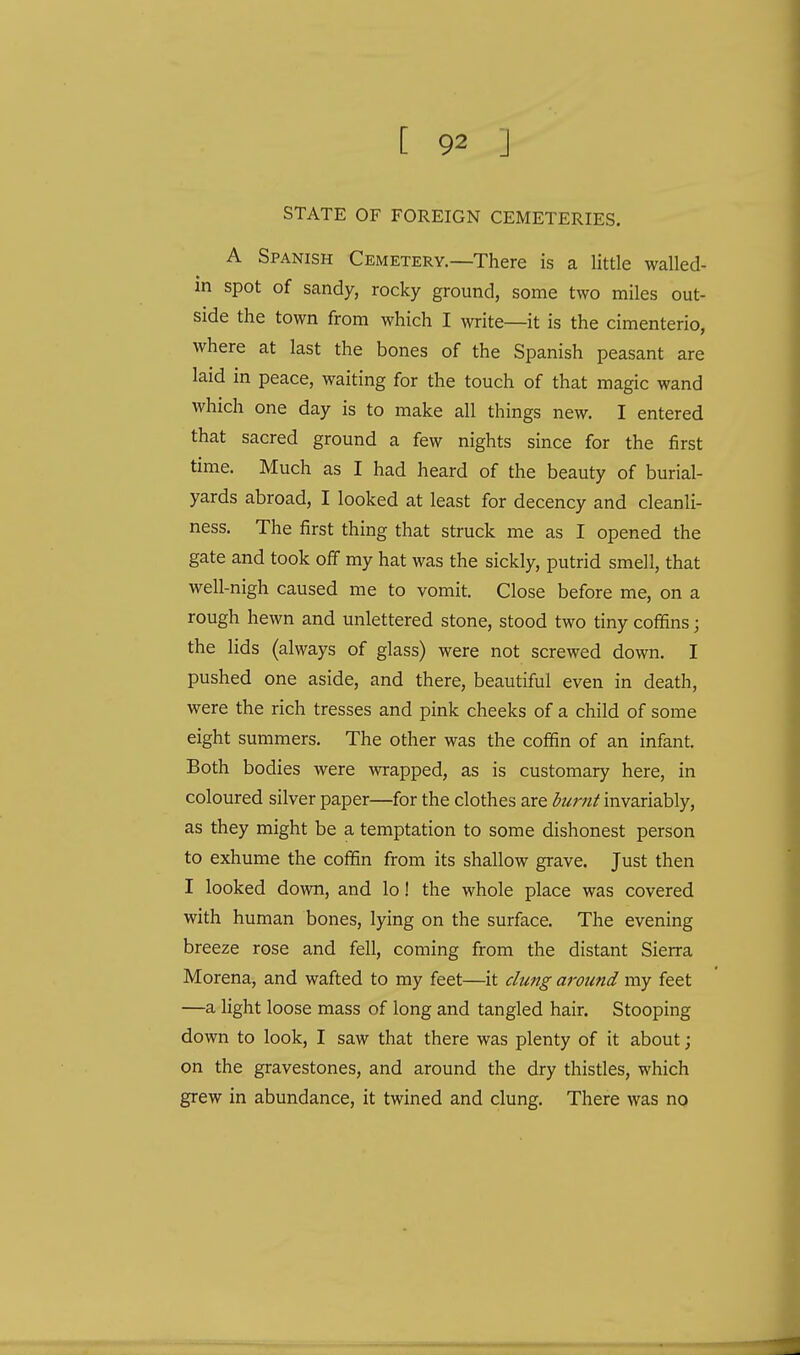 STATE OF FOREIGN CEMETERIES. A Spanish Cemetery.—There is a little walled- in spot of sandy, rocky ground, some two miles out- side the town from which I write—it is the cimenterio, where at last the bones of the Spanish peasant are laid in peace, waiting for the touch of that magic wand which one day is to make all things new. I entered that sacred ground a few nights since for the first time. Much as I had heard of the beauty of burial- yards abroad, I looked at least for decency and cleanli- ness. The first thing that struck me as I opened the gate and took off my hat was the sickly, putrid smell, that well-nigh caused me to vomit. Close before me, on a rough hewn and unlettered stone, stood two tiny coffins; the lids (always of glass) were not screwed down. I pushed one aside, and there, beautiful even in death, were the rich tresses and pink cheeks of a child of some eight summers. The other was the coffin of an infant. Both bodies were wrapped, as is customary here, in coloured silver paper—for the clothes are burnt invariably, as they might be a temptation to some dishonest person to exhume the coffin from its shallow grave. Just then I looked down, and lo! the whole place was covered with human bones, lying on the surface. The evening breeze rose and fell, coming from the distant Sierra Morena, and wafted to my feet—it clung aroimd my feet —a light loose mass of long and tangled hair. Stooping down to look, I saw that there was plenty of it about; on the gravestones, and around the dry thistles, which grew in abundance, it twined and clung. There was no