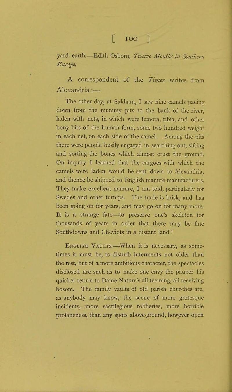 yard earth.—Edith Osborn, Twelve Months in Southern Europe. A correspondent of the Times writes from Alexandria:— The other day, at Sakhara, I saw nine camels pacing down from the mummy pits to the bank of the river, laden with nets, in which were femora, tibia, and other bony bits of the human form, some two hundred weight in each net, on each side of the camel. Among the pits there were people busily engaged in searching out, sifting and sorting the bones which almost crust the ground. On inquiry I learned that the cargoes with which the camels were laden would be sent down to Alexandria, and thence be shipped to English manure manufacturers. They make excellent manure, I am told, particularly for Swedes and other turnips. The trade is brisk, and has been going on for years, and may go on for many more. It is a strange fate—to preserve one's skeleton for thousands of years in order that there may be fine Southdowns and Cheviots in a distant land ! English Vaults.—When it is necessary, as some- times it must be, to disturb interments not older than the rest, but of a more ambitious character, the spectacles disclosed are such as to make one envy, the pauper his quicker return to Dame Nature's all-teeming, all-receiving bosom. The family vaults of old parish churches are, as anybody may know, the scene of more grotesque incidents, more sacrilegious robberies, more horrible profaneness, than any spots above-ground, however open