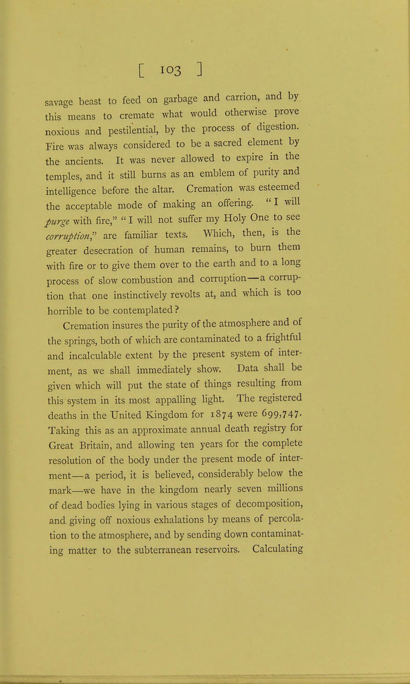 savage beast to feed on garbage and carrion, and by this means to cremate what would otherwise prove noxious and pestilential, by the process of digestion. Fire was always considered to be a sacred element by the ancients. It was never allowed to expire in the temples, and it still burns as an emblem of purity and intelligence before the altar. Cremation was esteemed the acceptable mode of making an offering. I will purge with fire,  I will not suffer my Holy One to see corruption, are familiar texts. Which, then, is the greater desecration of human remains, to burn them with fire or to give them over to the earth and to a long process of slow combustion and corruption—a corrup- tion that one instinctively revolts at, and which is too horrible to be contemplated ? Cremation insures the purity of the atmosphere and of the springs, both of which are contaminated to a frightful and incalculable extent by the present system of inter- ment, as we shall immediately show. Data shall be given which will put the state of things resulting from this system in its most appalling light. The registered deaths in the United Kingdom for 1874 were 699,747- Taking this as an approximate annual death registry for Great Britain, and allowing ten years for the complete resolution of the body under the present mode of inter- ment—a period, it is believed, considerably below the mark—we have in the kingdom nearly seven millions of dead bodies lying in various stages of decomposition, and. giving off noxious exhalations by means of percola- tion to the atmosphere, and by sending down contaminat- ing matter to the subterranean reservoirs. Calculating