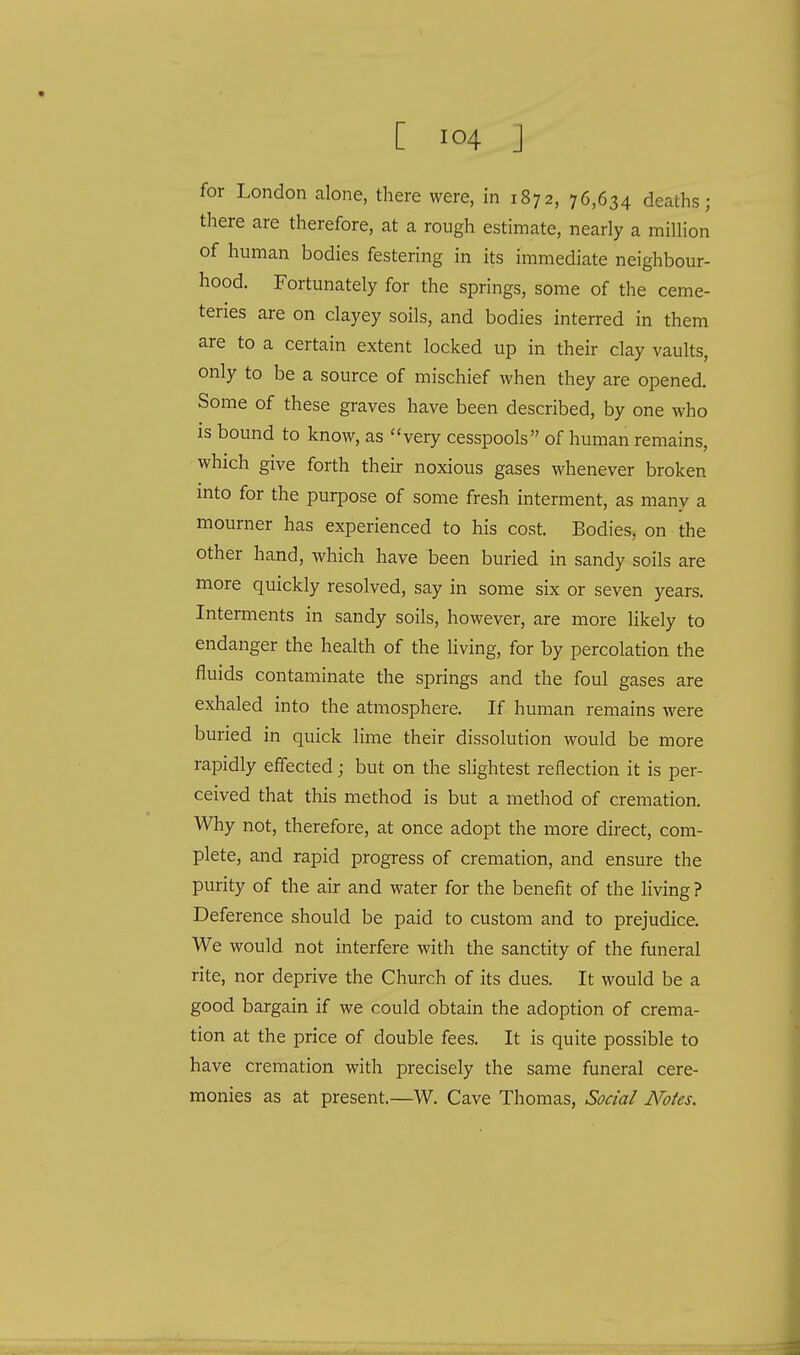 for London alone, there were, in 1872, 76,634 deaths; there are therefore, at a rough estimate, nearly a million of human bodies festering in its immediate neighbour- hood. Fortunately for the springs, some of the ceme- teries are on clayey soils, and bodies interred in them are to a certain extent locked up in their clay vaults, only to be a source of mischief when they are opened. Some of these graves have been described, by one who is bound to know, as very cesspools of human remains, which give forth their noxious gases whenever broken into for the purpose of some fresh interment, as many a mourner has experienced to his cost. Bodies, on the other hand, which have been buried in sandy soils are more quickly resolved, say in some six or seven years. Interments in sandy soils, however, are more likely to endanger the health of the living, for by percolation the fluids contaminate the springs and the foul gases are exhaled into the atmosphere. If human remains were buried in quick lime their dissolution would be more rapidly effected; but on the slightest reflection it is per- ceived that this method is but a method of cremation. Why not, therefore, at once adopt the more direct, com- plete, and rapid progress of cremation, and ensure the purity of the air and water for the benefit of the living ? Deference should be paid to custom and to prejudice. We would not interfere with the sanctity of the funeral rite, nor deprive the Church of its dues. It would be a good bargain if we could obtain the adoption of crema- tion at the price of double fees. It is quite possible to have cremation with precisely the same funeral cere- monies as at present.—W. Cave Thomas, Social Notes.