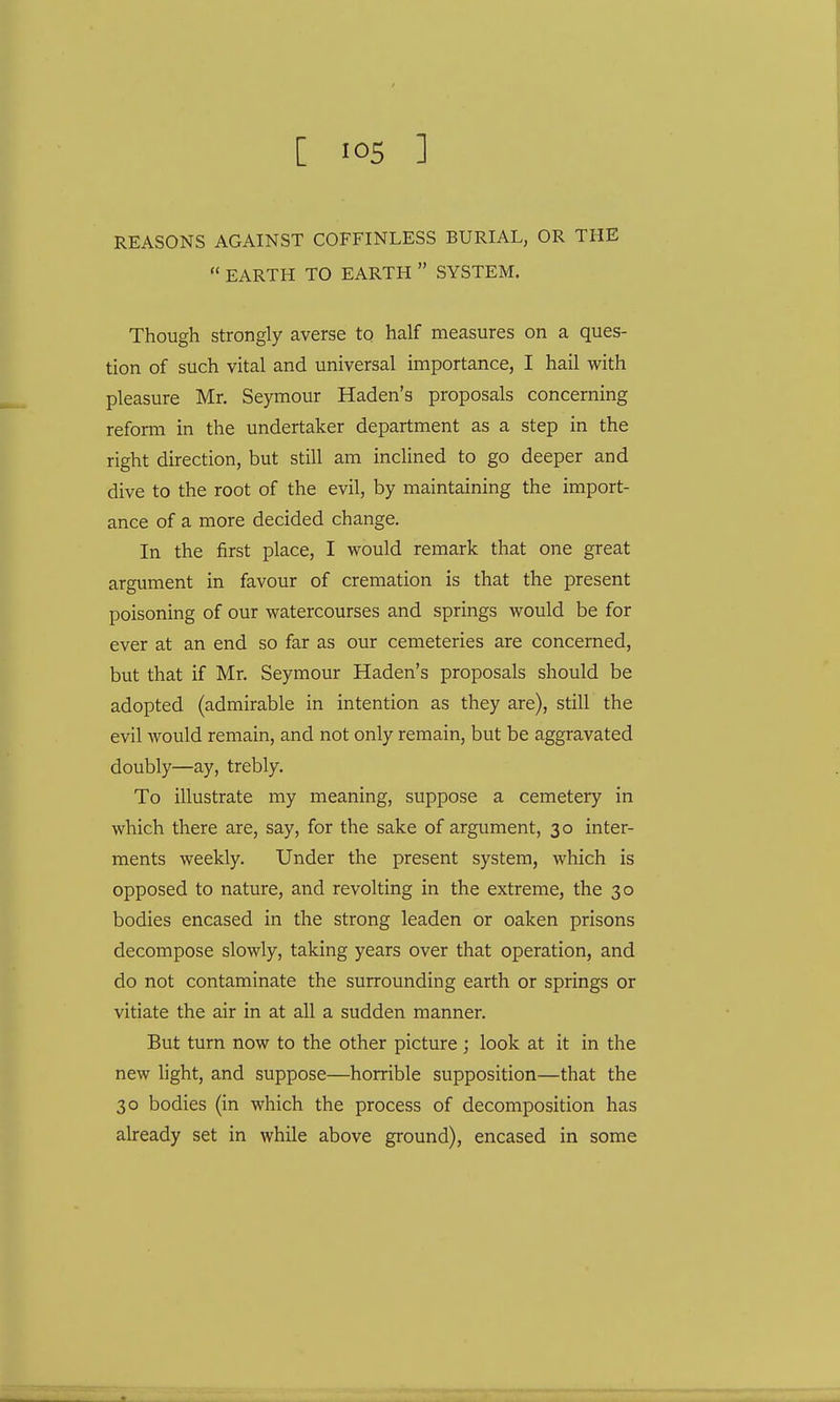 REASONS AGAINST COFFINLESS BURIAL, OR THE  EARTH TO EARTH  SYSTEM. Though strongly averse to half measures on a ques- tion of such vital and universal importance, I hail with pleasure Mr. Seymour Haden's proposals concerning reform in the undertaker department as a step in the right direction, but still am inclined to go deeper and dive to the root of the evil, by maintaining the import- ance of a more decided change. In the first place, I would remark that one great argument in favour of cremation is that the present poisoning of our watercourses and springs would be for ever at an end so far as our cemeteries are concerned, but that if Mr. Seymour Haden's proposals should be adopted (admirable in intention as they are), still the evil would remain, and not only remain, but be aggravated doubly—ay, trebly. To illustrate my meaning, suppose a cemetery in which there are, say, for the sake of argument, 30 inter- ments weekly. Under the present system, which is opposed to nature, and revolting in the extreme, the 30 bodies encased in the strong leaden or oaken prisons decompose slowly, taking years over that operation, and do not contaminate the surrounding earth or springs or vitiate the air in at all a sudden manner. But turn now to the other picture ; look at it in the new light, and suppose—horrible supposition—that the 30 bodies (in which the process of decomposition has already set in while above ground), encased in some