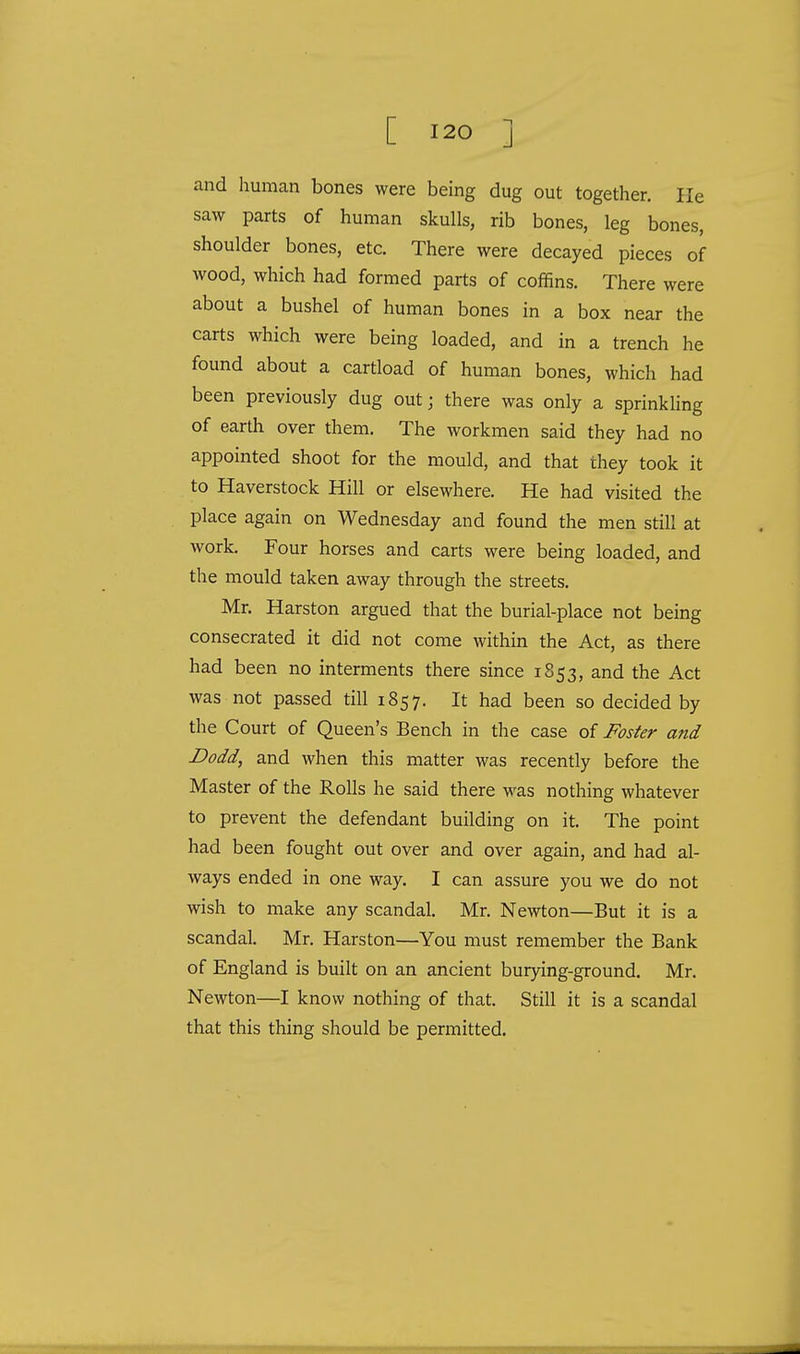 and human bones were being dug out together. He saw parts of human skulls, rib bones, leg bones, shoulder bones, etc. There were decayed pieces of wood, which had formed parts of coffins. There were about a bushel of human bones in a box near the carts which were being loaded, and in a trench he found about a cartload of human bones, which had been previously dug out; there was only a sprinkling of earth over them. The workmen said they had no appointed shoot for the mould, and that they took it to Haverstock Hill or elsewhere. He had visited the place again on Wednesday and found the men still at work. Four horses and carts were being loaded, and the mould taken away through the streets. Mr. Harston argued that the burial-place not being consecrated it did not come within the Act, as there had been no interments there since 1853, and the Act was not passed till 1857. It had been so decided by the Court of Queen's Bench in the case of Foster and Dodd, and when this matter was recently before the Master of the Rolls he said there was nothing whatever to prevent the defendant building on it. The point had been fought out over and over again, and had al- ways ended in one way. I can assure you we do not wish to make any scandal. Mr. Newton—But it is a scandal. Mr. Harston—You must remember the Bank of England is built on an ancient burying-ground. Mr. Newton—I know nothing of that. Still it is a scandal that this thing should be permitted.