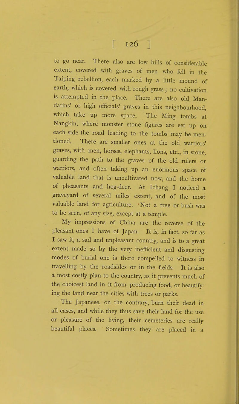 to go near. There also are low hills of considerable extent, covered with graves of men who fell in the Taiping rebellion, each marked by a little mound of earth, which is covered with rough grass; no cultivation is attempted in the place. There are also old Man- darins' or high officials' graves in this neighbourhood, which take up more space. The Ming tombs at Nangkin, where monster stone figures are set up on each side the road leading to the tombs may be men- tioned. There are smaller ones at the old warriors' graves, with men, horses, elephants, lions, etc., in stone, guarding the path to the graves of the old rulers or warriors, and often taking up an enormous space of valuable land that is uncultivated now, and the home of pheasants and hog-deer. At Ichang I noticed a graveyard of several miles extent, and of the most valuable land for agriculture. • Not a tree or bush was to be seen, of any size, except at a temple. My impressions of China are the reverse of the pleasant ones I have of Japan. It is, in fact, so far as I saw it, a sad and unpleasant country, and is to a great extent made so by the very inefficient and disgusting modes of burial one is there compelled to witness in travelling by the roadsides or in the fields. It is also a most costly plan to the country, as it prevents much of the choicest land in it from producing food, or beautify- ing the land near the cities with trees or parks. The Japanese, on the contrary, burn their dead in all cases, and while they thus save their land for the use or pleasure of the living, their cemeteries are really beautiful places. Sometimes they are placed in a
