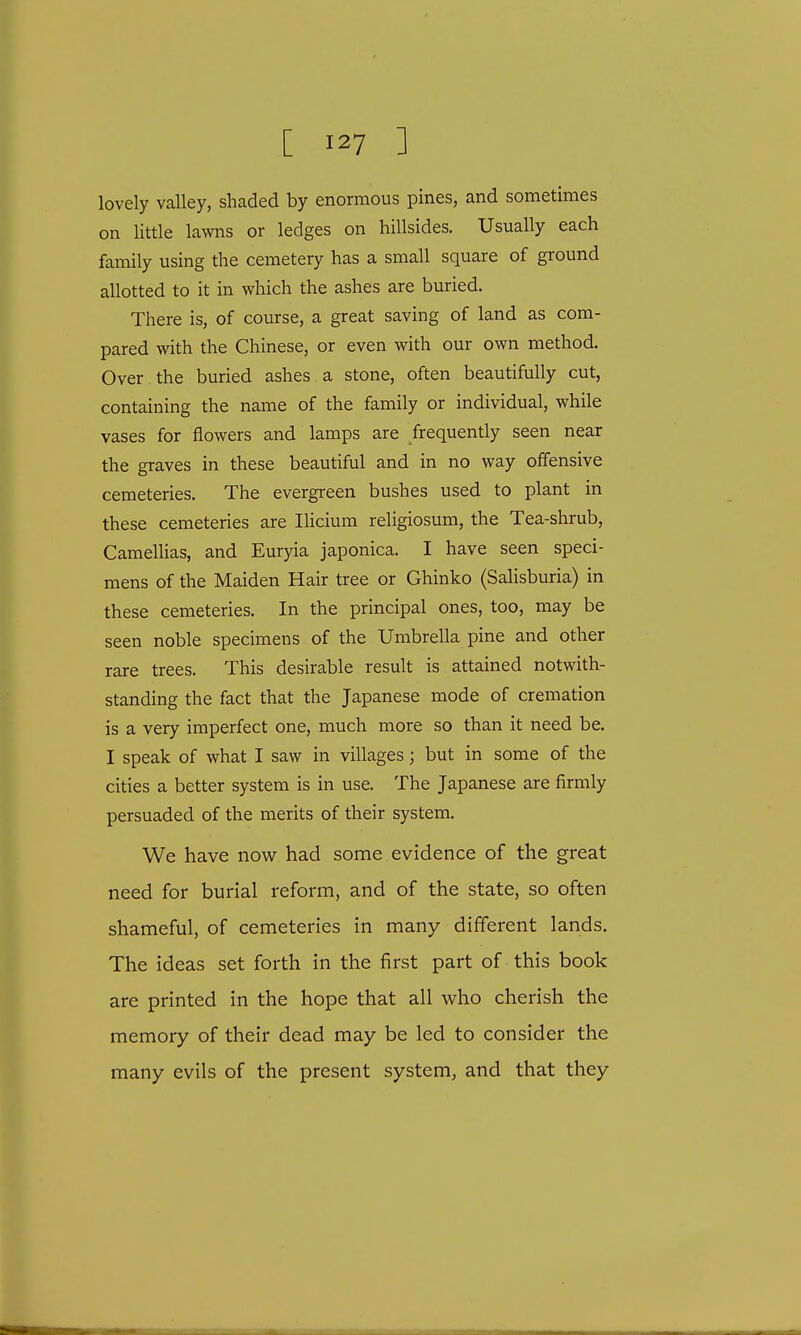 lovely valley, shaded by enormous pines, and sometimes on little lawns or ledges on hillsides. Usually each family using the cemetery has a small square of ground allotted to it in which the ashes are buried. There is, of course, a great saving of land as com- pared with the Chinese, or even with our own method. Over the buried ashes a stone, often beautifully cut, containing the name of the family or individual, while vases for flowers and lamps are frequently seen near the graves in these beautiful and in no way offensive cemeteries. The evergreen bushes used to plant in these cemeteries are Ilicium religiosum, the Tea-shrub, Camellias, and Euryia japonica. I have seen speci- mens of the Maiden Hair tree or Ghinko (Salisburia) in these cemeteries. In the principal ones, too, may be seen noble specimens of the Umbrella pine and other rare trees. This desirable result is attained notwith- standing the fact that the Japanese mode of cremation is a very imperfect one, much more so than it need be. I speak of what I saw in villages; but in some of the cities a better system is in use. The Japanese are firmly persuaded of the merits of their system. We have now had some evidence of the great need for burial reform, and of the state, so often shameful, of cemeteries in many different lands. The ideas set forth in the first part of this book are printed in the hope that all who cherish the memory of their dead may be led to consider the many evils of the present system, and that they