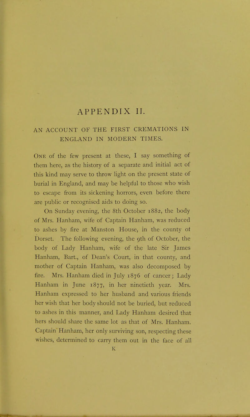 APPENDIX II. AN ACCOUNT OF THE FIRST CREMATIONS IN ENGLAND IN MODERN TIMES. One of the few present at these, I say something of them here, as the history of a separate and initial act of this kind may serve to throw light on the present state of burial in England, and may be helpful to those who wish to escape from its sickening horrors, even before there are public or recognised aids to doing so. On Sunday evening, the 8th October 1882, the body of Mrs. Hanham, wife of Captain Hanham, was reduced to ashes by fire at Manston House, in the county of Dorset. The following evening, the 9th of October, the body of Lady Hanham, wife of the late Sir James Hanham, Bart., of Dean's Court, in that county, and mother of Captain Hanham, was also decomposed by fire. Mrs. Hanham died in July 1876 of cancer; Lady Hanham in June 1877, in her ninetieth year. Mrs. Hanham expressed to her husband and various friends her wish that her body should not be buried, but reduced to ashes in this manner, and Lady Hanham desired that hers should share the same lot as that of Mrs. Hanham. Captain' Hanham, her only surviving son, respecting these wishes, determined to carry them out in the face of all K