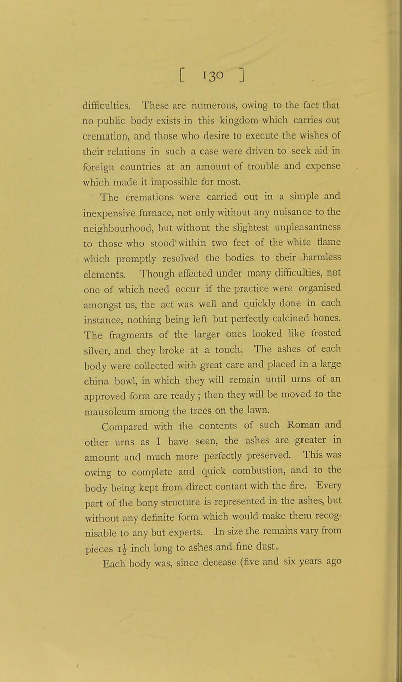 difficulties. These are numerous, owing to the fact that no public body exists in this kingdom which carries out cremation, and those who desire to execute the wishes of their relations in such a case were driven to seek aid in foreign countries at an amount of trouble and expense which made it impossible for most. The cremations were carried out in a simple and inexpensive furnace, not only without any nuisance to the neighbourhood, but without the slightest unpleasantness to those who stood within two feet of the white flame which promptly resolved the bodies to their harmless elements. Though effected under many difficulties, not one of which need occur if the practice were organised amongst us, the act was well and quickly done in each instance, nothing being left but perfectly calcined bones. The fragments of the larger ones looked like frosted silver, and they broke at a touch. The ashes of each body were collected with great care and placed in a large china bowl, in which they will remain until urns of an approved form are ready; then they will be moved to the mausoleum among the trees on the lawn. Compared with the contents of such Roman and other urns as I have seen, the ashes are greater in amount and much more perfectly preserved. This was owing to complete and quick combustion, and to the body being kept from direct contact with the fire. Every part of the bony structure is represented in the ashes, but without any definite form which would make them recog- nisable to any but experts. In size the remains vary from pieces i| inch long to ashes and fine dust. Each body was, since decease (five and six years ago