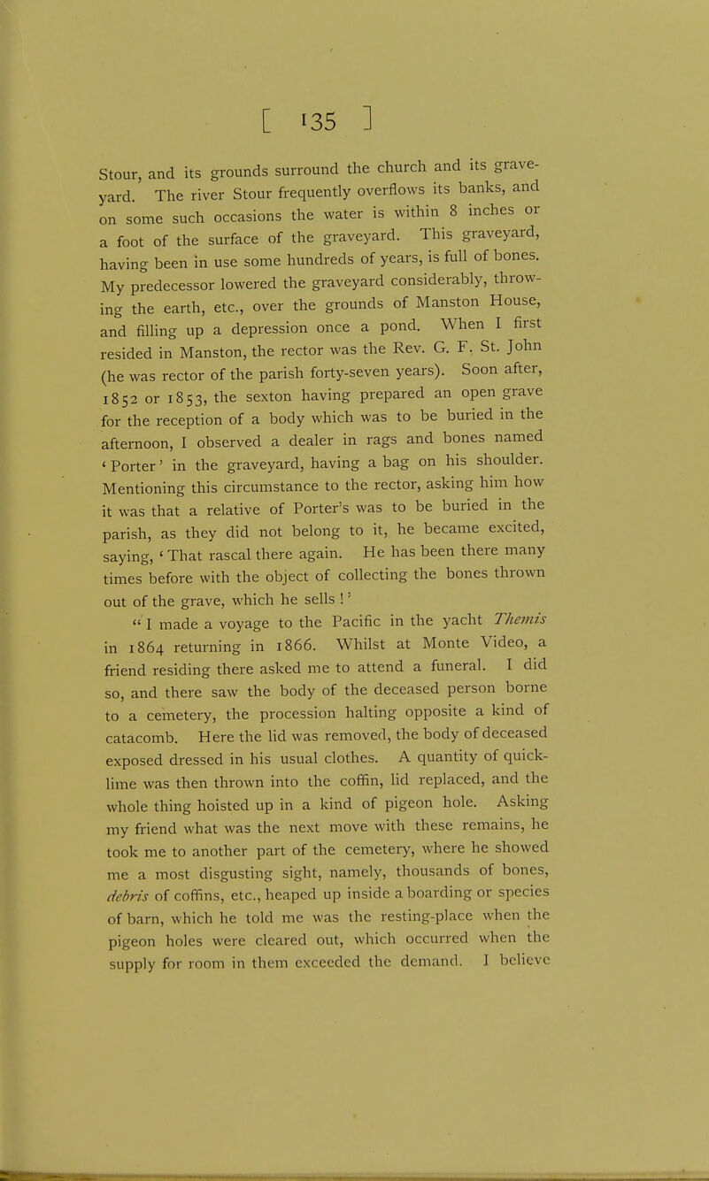 Stour, and its grounds surround the church and its grave- yard. The river Stour frequently overflows its banks, and on some such occasions the water is within 8 inches or a foot of the surface of the graveyard. This graveyard, having been in use some hundreds of years, is full of bones. My predecessor lowered the graveyard considerably, throw- ing the earth, etc., over the grounds of Manston House, and filling up a depression once a pond. When I first resided in Manston, the rector was the Rev. G. F. St. John (he was rector of the parish forty-seven years). Soon after, 1852 or 1853, the sexton having prepared an open grave for the reception of a body which was to be buried in the afternoon, I observed a dealer in rags and bones named 4 Porter' in the graveyard, having a bag on his shoulder. Mentioning this circumstance to the rector, asking him how it was that a relative of Porter's was to be buried in the parish, as they did not belong to it, he became excited, saying, ' That rascal there again. He has been there many times before with the object of collecting the bones thrown out of the grave, which he sells !;  I made a voyage to the Pacific in the yacht Themis in 1864 returning in 1866. Whilst at Monte Video, a friend residing there asked me to attend a funeral. I did so, and there saw the body of the deceased person borne to a cemetery, the procession halting opposite a kind of catacomb. Here the lid was removed, the body of deceased exposed dressed in his usual clothes. A quantity of quick- lime was then thrown into the coffin, lid replaced, and the whole thing hoisted up in a kind of pigeon hole. Asking my friend what was the next move with these remains, he took me to another part of the cemetery, where he showed me a most disgusting sight, namely, thousands of bones, debris of coffins, etc., heaped up inside a boarding or species of barn, which he told me was the resting-place when the pigeon holes were cleared out, which occurred when the supply for room in them exceeded the demand. 1 believe
