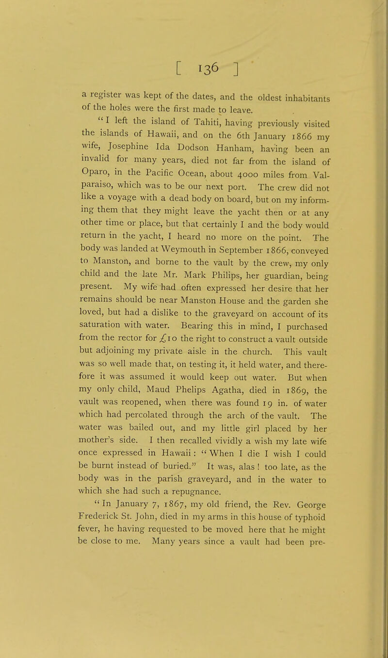 a register was kept of the dates, and the oldest inhabitants of the holes were the first made to leave.  I left the island of Tahiti, having previously visited the islands of Hawaii, and on the 6th January 1866 my wife, Josephine Ida Dodson Hanham, having been an invalid for many years, died not far from the island of Oparo, in the Pacific Ocean, about 4000 miles from Val- paraiso, which was to be our next port. The crew did not like a voyage with a dead body on board, but on my inform- ing them that they might leave the yacht then or at any other time or place, but that certainly I and the body would return in the yacht, I heard no more on the point. The body was landed at Weymouth in September 1866, conveyed to Manston, and borne to the vault by the crew, my only child and the late Mr. Mark Philips, her guardian, being present. My wife had often expressed her desire that her remains should be near Manston House and the garden she loved, but had a dislike to the graveyard on account of its saturation with water. Bearing this in mind, I purchased from the rector for ^10 the right to construct a vault outside but adjoining my private aisle in the church. This vault was so well made that, on testing it, it held water, and there- fore it was assumed it would keep out water. But when my only child, Maud Phelips Agatha, died in 1869, the vault was reopened, when there was found 19 in. of water which had percolated through the arch of the vault. The water was bailed out, and my little girl placed by her mother's side. I then recalled vividly a wish my late wife once expressed in Hawaii :  When I die I wish I could be burnt instead of buried. It was, alas ! too late, as the body was in the parish graveyard, and in the water to which she had such a repugnance. In January 7, 1867, my old friend, the Rev. George Frederick St. John, died in my arms in this house of typhoid fever, he having requested to be moved here that he might be close to me. Many years since a vault had been pre-