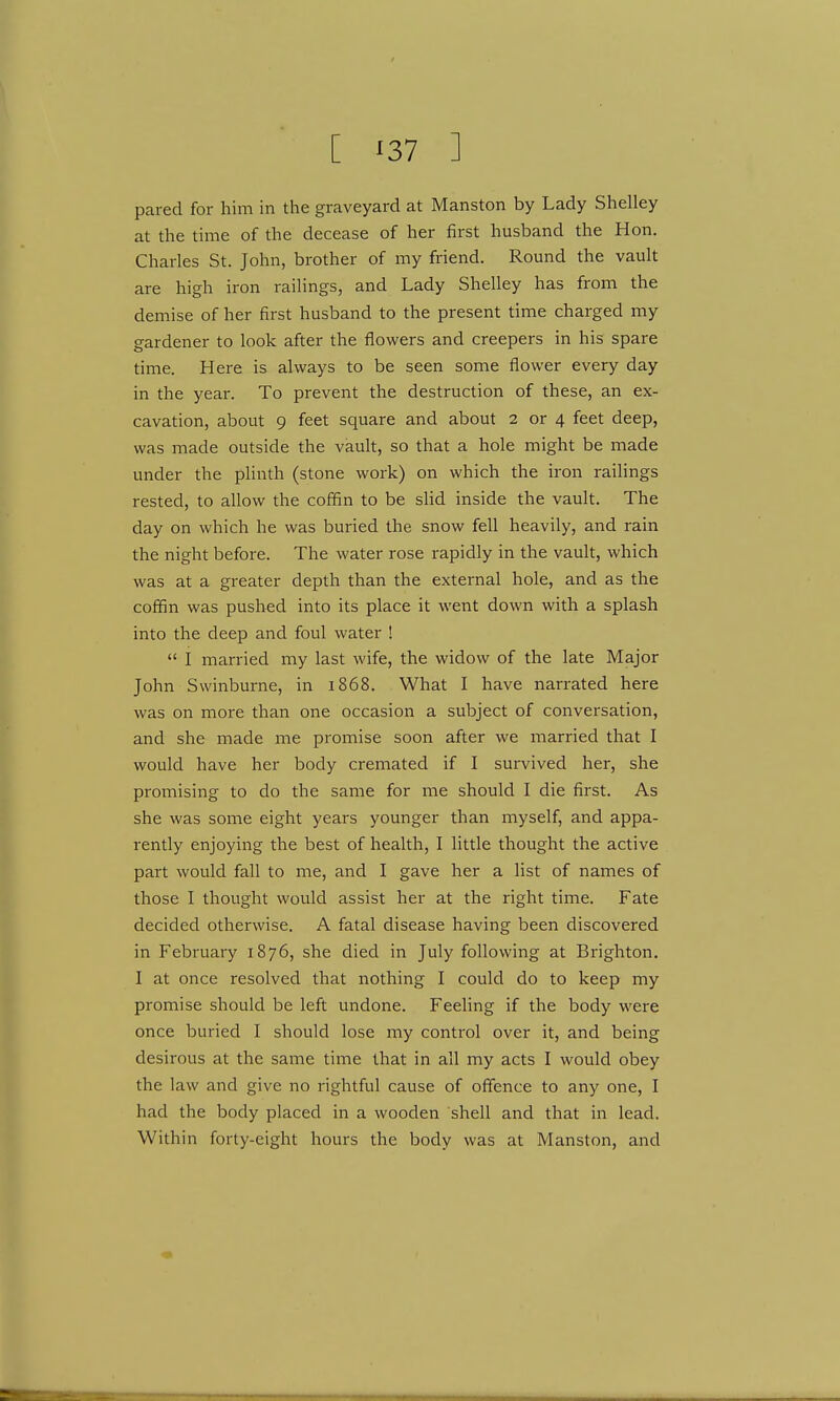 [ '37 ] pared for him in the graveyard at Manston by Lady Shelley at the time of the decease of her first husband the Hon. Charles St. John, brother of my friend. Round the vault are high iron railings, and Lady Shelley has from the demise of her first husband to the present time charged my gardener to look after the flowers and creepers in his spare time. Here is always to be seen some flower every day in the year. To prevent the destruction of these, an ex- cavation, about 9 feet square and about 2 or 4 feet deep, was made outside the vault, so that a hole might be made under the plinth (stone work) on which the iron railings rested, to allow the coffin to be slid inside the vault. The day on which he was buried the snow fell heavily, and rain the night before. The water rose rapidly in the vault, which was at a greater depth than the external hole, and as the coffin was pushed into its place it went down with a splash into the deep and foul water !  I married my last wife, the widow of the late Major John Swinburne, in 1868. What I have narrated here was on more than one occasion a subject of conversation, and she made me promise soon after we married that I would have her body cremated if I survived her, she promising to do the same for me should I die first. As she was some eight years younger than myself, and appa- rently enjoying the best of health, I little thought the active part would fall to me, and I gave her a list of names of those I thought would assist her at the right time. Fate decided otherwise. A fatal disease having been discovered in February 1876, she died in July following at Brighton. I at once resolved that nothing I could do to keep my promise should be left undone. Feeling if the body were once buried I should lose my control over it, and being desirous at the same time that in all my acts I would obey the law and give no rightful cause of offence to any one, I had the body placed in a wooden shell and that in lead. Within forty-eight hours the body was at Manston, and