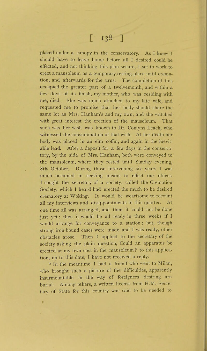 placed under a canopy in the conservatory. As I knew I should have to leave home before all I desired could be effected, and not thinking this plan secure, I set to work to erect a mausoleum as a temporary resting-place until crema- tion, and afterwards for the urns. The completion of this occupied the greater part of a twelvemonth, and within a few days of its finish, my mother, who was residing with me, died. She was much attached to my late wife, and requested me to promise that her body should share the same lot as Mrs. Hanham's and my own, and she watched with great interest the erection of the mausoleum. That such was her wish was known to Dr. Comyns Leach, who witnessed the consummation of that wish. At her death her body was placed in an elm coffin, and again in the inevit- able lead. After a deposit for a few days in the conserva- tory, by the side of Mrs. Hanham, both were conveyed to the mausoleum, where they rested until Sunday evening, 8th October. During those intervening six years I was much occupied in seeking means to effect our object. I sought the secretary of a society, called the Cremation Society, which I heard had erected the much to be desired crematory at Woking. It would be wearisome to recount all my interviews and disappointments in this quarter. At one time all was arranged, and then it could not be done just yet; then it would be all ready in three weeks if I would arrange for conveyance to a station ; but, though strong iron-bound cases were made and I was ready, other obstacles arose. Then I applied to the secretary of the society asking the plain question, Could an apparatus be erected at my own cost in the mausoleum ? to this applica- tion, up to this date, I have not received a reply.  In the meantime I had a friend who went to Milan, who brought such a picture of the difficulties, apparently insurmountable in the way of foreigners desiring urn burial. Among others, a written license from H.M. Secre- tary of State for this country was said to be needed to *