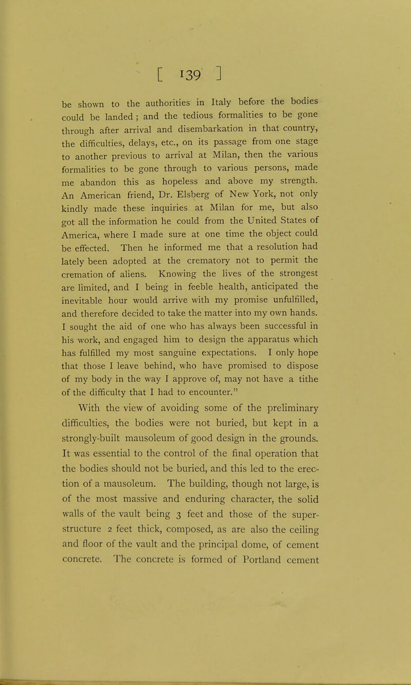 be shown to the authorities in Italy before the bodies could be landed ; and the tedious formalities to be gone through after arrival and disembarkation in that country, the difficulties, delays, etc., on its passage from one stage to another previous to arrival at Milan, then the various formalities to be gone through to various persons, made me abandon this as hopeless and above my strength. An American friend, Dr. Elsberg of New York, not only kindly made these inquiries at Milan for me, but also g-ot all the information he could from the United States of America, where I made sure at one time the object could be effected. Then he informed me that a resolution had lately been adopted at the crematory not to permit the cremation of aliens. Knowing the lives of the strongest are limited, and I being in feeble health, anticipated the inevitable hour would arrive with my promise unfulfilled, and therefore decided to take the matter into my own hands. I sought the aid of one who has always been successful in his work, and engaged him to design the apparatus which has fulfilled my most sanguine expectations. I only hope that those I leave behind, who have promised to dispose of my body in the way I approve of, may not have a tithe of the difficulty that I had to encounter. With the view of avoiding some of the preliminary difficulties, the bodies were not buried, but kept in a strongly-built mausoleum of good design in the grounds. It was essential to the control of the final operation that the bodies should not be buried, and this led to the erec- tion of a mausoleum. The building, though not large, is of the most massive and enduring character, the solid walls of the vault being 3 feet and those of the super- structure 2 feet thick, composed, as are also the ceiling and floor of the vault and the principal dome, of cement concrete. The concrete is formed of Portland cement