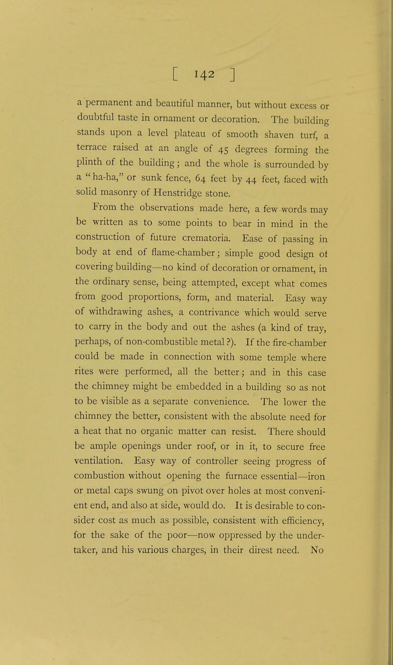 a permanent and beautiful manner, but without excess or doubtful taste in ornament or decoration. The building stands upon a level plateau of smooth shaven turf, a terrace raised at an angle of 45 degrees forming the plinth of the building; and the whole is surrounded by a  ha-ha, or sunk fence, 64 feet by 44 feet, faced with solid masonry of Henstridge stone. From the observations made here, a few words may be written as to some points to bear in mind in the construction of future crematoria. Ease of passing in body at end of flame-chamber; simple good design of covering building—no kind of decoration or ornament, in the ordinary sense, being attempted, except what comes from good proportions, form, and material. Easy way of withdrawing ashes, a contrivance which would serve to carry in the body and out the ashes (a kind of tray, perhaps, of non-combustible metal ?). If the fire-chamber could be made in connection with some temple where rites were performed, all the better; and in this case the chimney might be embedded in a building so as not to be visible as a separate convenience. The lower the chimney the better, consistent with the absolute need for a heat that no organic matter can resist. There should be ample openings under roof, or in it, to secure free ventilation. Easy way of controller seeing progress of combustion without opening the furnace essential—iron or metal caps swung on pivot over holes at most conveni- ent end, and also at side, would do. It is desirable to con- sider cost as much as possible, consistent with efficiency, for the sake of the poor—now oppressed by the under- taker, and his various charges, in their direst need. No