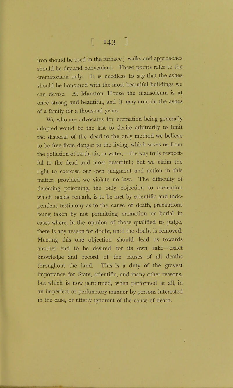 iron should be used in the furnace ; walks and approaches should be dry and convenient. These points refer to the crematorium only. It is needless to say that the ashes should be honoured with the most beautiful buildings we can devise. At Manston House the mausoleum is at once strong and beautiful, and it may contain the ashes of a family for a thousand years. We who are advocates for cremation being generally adopted would be the last to desire arbitrarily to limit the disposal of the dead to the only method we believe to be free from danger to the living, which saves us from the pollution of earth, air, or water,—the way truly respect- ful to the dead and most beautiful; but we claim the right to exercise our own judgment and action in this matter, provided we violate no law. The difficulty of detecting poisoning, the only objection to cremation which needs remark, is to be met by scientific and inde- pendent testimony as to the cause of death, precautions being taken by not permitting cremation or burial in cases where, in the opinion of those qualified to judge, there is any reason for doubt, until the doubt is removed. Meeting this one objection should lead us towards another end to be desired for its own sake—exact knowledge and record of the causes of all deaths throughout the land. This is a duty of the gravest importance for State, scientific, and many other reasons, but which is now performed, when performed at all, in an imperfect or perfunctory manner by persons interested in the case, or utterly ignorant of the cause of death.