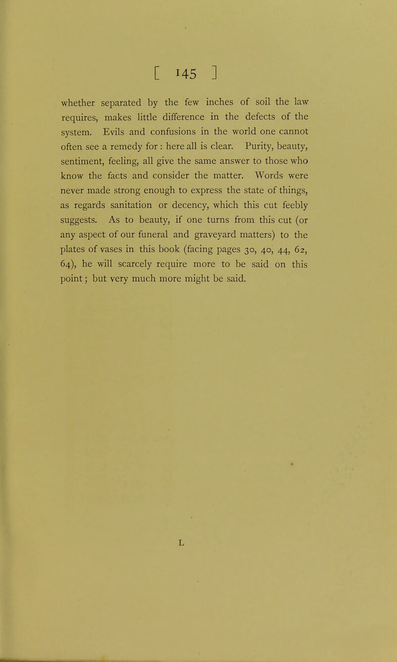 whether separated by the few inches of soil the law requires, makes little difference in the defects of the system. Evils and confusions in the world one cannot often see a remedy for : here all is clear. Purity, beauty, sentiment, feeling, all give the same answer to those who know the facts and consider the matter. Words were never made strong enough to express the state of things, as regards sanitation or decency, which this cut feebly suggests. As to beauty, if one turns from this cut (or any aspect of our funeral and graveyard matters) to the plates of vases in this book (facing pages 30, 40, 44, 62, 64), he will scarcely require more to be said on this point; but very much more might be said. L