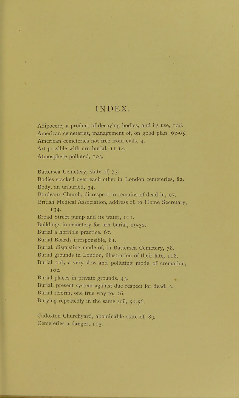 INDEX. Adipocere, a product of decaying bodies, and its use, 108. American cemeteries, management of. on good plan 62-65. American cemeteries not free from evils, 4. Art possible with urn burial, 11-14. Atmosphere polluted, 103. Battersea Cemetery, state of, 75. Bodies stacked over each other in London cemeteries, 82. Body, an unburied, 34. Bordeaux Church, disrespect to remains of dead in, 97. British Medical Association, address of, to Home Secretary, 134- Broad Street pump and its water, 111. Buildings in cemetery for urn burial, 29-32. Burial a horrible practice, 67. Burial Boards irresponsible, 81. Burial, disgusting mode of, in Battersea Cemetery, 78. Burial grounds in London, illustration of their fate, 118. Burial only a very slow and polluting mode of cremation, 102. Burial places in private grounds, 43. , Burial, present system against due respect for dead, 2. Burial reform, one true way to, 56. Burying repeatedly in the same soil, 53-56. Cadoxton Churchyard, abominable state of, 89. Cemeteries a danger, 11 5.