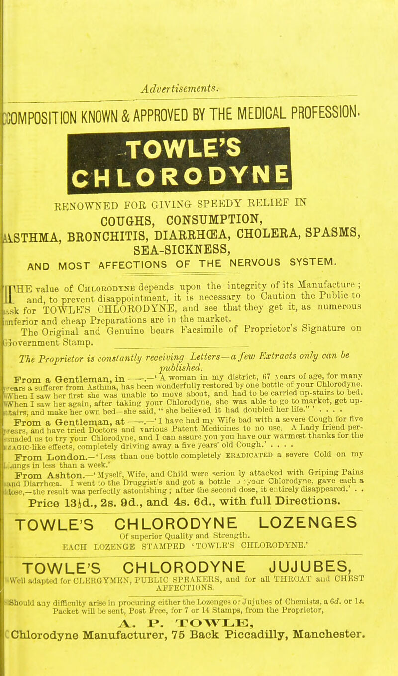 Advertisements. X0MP08ITI0N KNOWN & APPROVED BY THE MEDICAL PROFESSION. TOWLE'S CHLORODYNE RENOWNED FOR GIVING SPEEDY RELIEF IN COUGHS, CONSUMPTION, iiSTHMA, BRONCHITIS, DIARRH(EA, CHOLERA, SPASMS, SEA-SICKNESS, AND MOST AFFECTIONS OF THE NERVOUS SYSTEM. fHE value of Chlorodtne depends upon the integrity of its Manufacture ; and, to prevent disappointment, it is necessary to Caution the Public to -sk for TOWLE'S CHLORODYNE, and see that they get it, as numerous nnferior and cheap Preparations are in the market. The Original and Genuine bears Facsimile of Proprietor's Signature on jiovernment Stamp. The Proprietor is constantly receiving Letters—a few Extracts only can be published. From a Gentleman in .—' -A- woman in my district, 67 > ears ot age, for many- ears a sufferer from Asthma, has been wonderfully restored by one bottle of your Chlorodyne. tA'hen I saw her first she was unable to move about, and had to be earned up-staurs to bed. (When I saw her again, after taking your Chlorodyne, she was able to go to market, get up- l^tai^s, and make her own bed-she said,  she believed it had doubled her hte From a Gentleman, at I have had my Wife bad with a severe Cough for five wears and have tried Doctors and various Patent Medicines to no use. A Lady tnend per- uuaded us to try your Chlorodyne, and I can assure you you have our warmest thanks for the JAGic-Uke effects, completely driving away a five years' old Cough.' .... From London.—'Less than one bottle completely eradicated a severe Cold on my U^ungs in less than a week.' From Asllton.—' Myself, Wife, and Child were ieriou ly attacked with Griping Pains iud Diarrhoea. I went to the Druggist's and got a bottle j 'yonr Chlorodyne, gave each a ; lo5c,—the result was perfectly astonishing ; after the second dose, it entirely disappeared. . . Price 13id., 2s. 9d., and 4s. 6d., with full Directions. f OWLETS CHLORODYNE LOZENGES (It superior Quality and Strength. EACH LOZENGE ST.VMPED 'TOWLE'S CHLOEODYNE.' TOWLE'S CHLORODYNE JUJUBES, il adapted for CLEUGYMEX, PUBLIC SPEAKUKS, and for aU THllOAT and CHEST AFFECTIONS. ■ uld any difficulty arise in procuring either the Lozenges or Jnjuljes of Chemists, a Cd. or 1j. Packet will be sent, Post Free, for 7 or U Stamps, from the Proprietor, A. P. TOWI.,11:, Chlorodyne Manufacturer, 75 Back Piccadilly, Manchester.