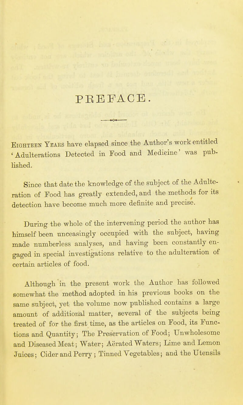 PREFACE. Eighteen Ybaes have elapsed since the Author's work entitled 'Adulterations Detected in Food and Medicine' was pub- lished. Since that date the knowledge of the subject of the Adulte- ration of Food has greatly extended, and the methods for its detection have become much more definite and precise. During the whole of the intervening period the author has himself been unceasingly occupied with the subject, having made numberless analyses, and having been constantly en- gaged in special investigations relative to the adulteration of certain articles of food. Although in the present work the Author has followed somewhat the method adopted in his previous books on the same subject, yet the volume now published contains a large amount of additional matter, several of the subjects being treated of for the first time, as the articles on Food, its Func- tions and Quantity; The Preservation of Food; Unwholesome and Diseased Meat; Water; Aerated Waters; Lime and Lemon Juices; Cider and Perry ; Tinned Vegetables; and the Utensils