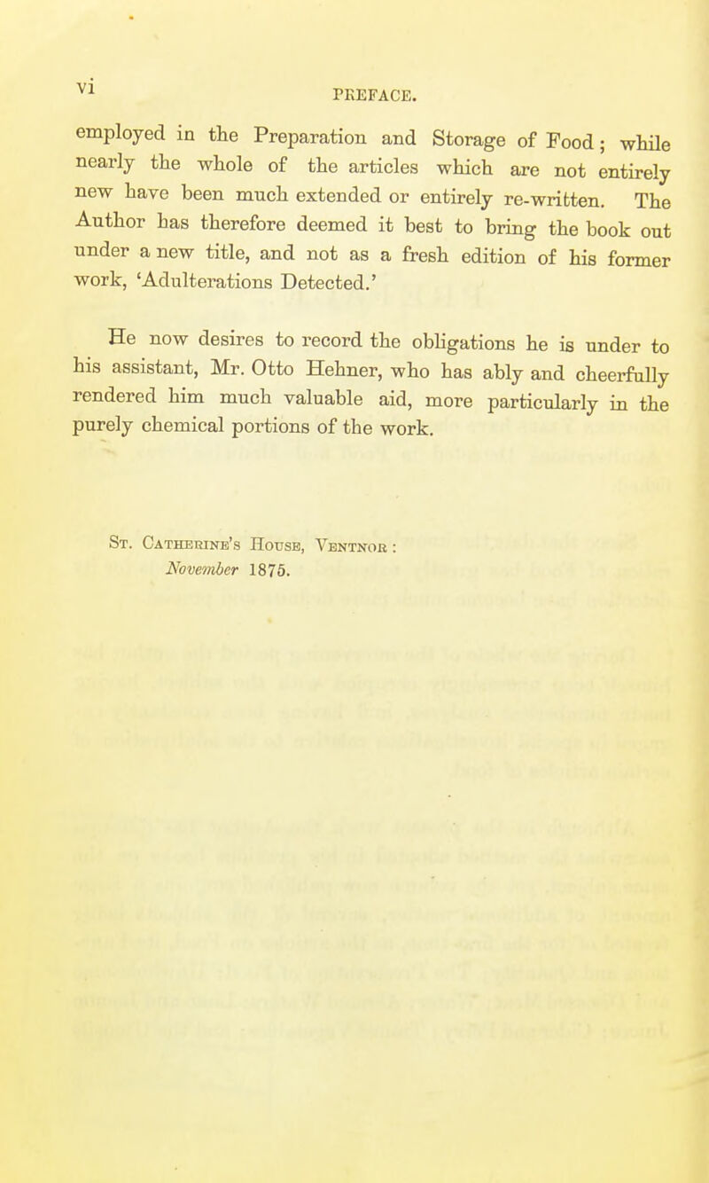 PREFACE. employed in the Preparation and Storage of Food; while nearly the whole of the articles which are not entirely new have been much extended or entirely re-written. The Author has therefore deemed it best to bring the book out under a new title, and not as a fresh edition of his former work, 'Adulterations Detected.' He now desires to record the obhgations he is under to his assistant, Mr. Otto Hehner, who has ably and cheei-fally rendered him much valuable aid, more particularly in the purely chemical portions of the work. St. Cathekinb's Hotjsb, Ventnok : Nowmher 1876.