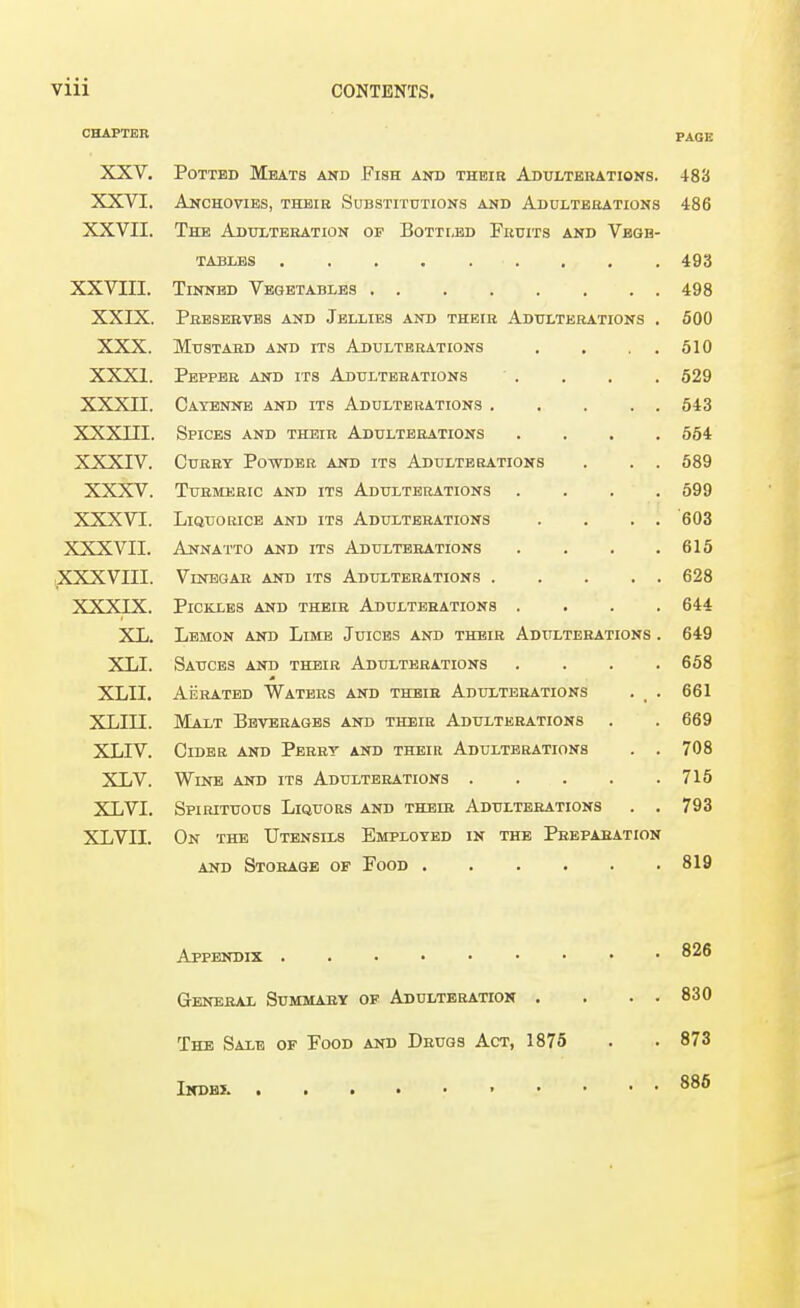 CHAPTER page XXV. Potted Meats and Fish and theib Adulterations. 483 XXVI. Anchovies, their Substitutions and Adulterations 486 XXVII. The Adulteration of Bottled Fruits and Vbgb- tablbs ......... 493 XXVIII. 498 XXIX. Preserves and Jellies and their Adulterations . 500 XXX. Mustard and its Adulterations . , . . 510 XXXI. Pepper and its Adulterations . , , 529 XXXII. Cayenne and its Adulterations . , . . . 543 XXXIII. Spices and their Adulterations .... 554 XXXIV. Curry Powder and its Adulterations 589 XXXV. Turmeric and its Adulterations .... 599 XXXVI. Liquorice and its Adulterations . . . . 603 XXXVII. Annatto and its Adulterations .... 615 XXXVIII. Vinegar and its Adulterations . . . . . 628 XXXIX. Pickles and their Adulterations .... 644 XL. Lemon aitd Lime Juices and their Adttlterations . 649 XLI. Sauces and their Adulterations .... 658 XLII. Aerated Waters and their Adulterations 661 xLin. Malt Beverages and their Adulterations 669 XLIV. Cider and Perry and their Adulterations . . 708 XLV. Wine and its Adulterations ..... 716 XLVI. Spirituous Liquors and their Adulterations . . 793 XLVII. On the Utensils Employed in the Preparation 819 826 General Summary of Adulteration . . . . 830 The Sale of Food and Drugs Act, 1876 873