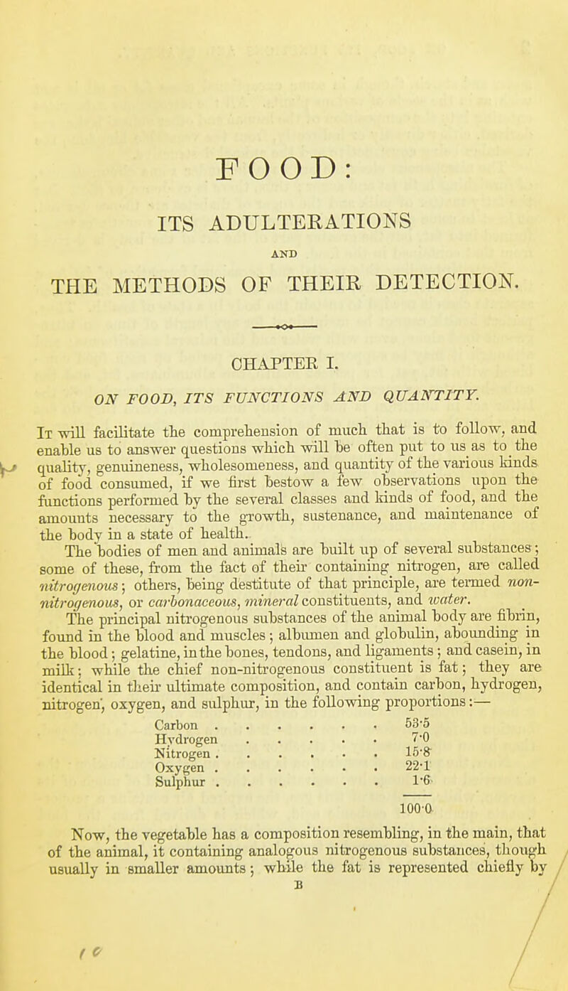 ITS ADULTERATIONS AND THE METHODS OF THEIR DETECTION. CHAPTER I. ON FOOD, ITS FUNCTIONS AND QUANTITY. It will facilitate tlie compreliension of much that is to follow, and enable us to answer questions which will he often put to us as to the quality, genuineness, wholesomeness, and quantity of the various lands of food consumed, if we first hestow a few ohservations upon the functions performed hy the several classes and kinds of food, and the amounts necessary to the gTOwth, sustenance, and maintenance of the body in a state of health. The bodies of men and animafe are built iip of several substances; some of these, from the fact of theii- containing nitrogen, are called nitrogenous; others, being destitute of that principle, are termed non- nitrogenom, or carbonaceous, mineral constituents, and loater. The principal nitrogenous substances of the animal body are fibrin, found in the blood and muscles; albumen and globulin, abounding in the blood; gelatine, in the bones, tendons, and ligaments; and casein, in miUi: while the chief non-nitrogenous constituent is fat; they are identical in tlieu- ultimate composition, and contain carbon, hydrogen, nitrogen, oxygen, and sulphur, in the following proportions:— Carbon 53-5 Hydrogen 7'0 Nitrogen IB'S Oxygen 22*1' Sulphur 1'6' 100-0 Now, the vegetable has a composition resembling, in the main, that of the animal, it containing analogous nitrogenous substances, though usually in smaller amounts •, while the fat is represented chiefly by B